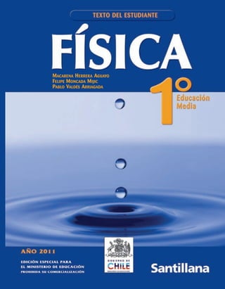 EDICIÓN ESPECIAL PARA EL
MINISTERIO DE EDUCACIÓN
PROHIBIDA SU COMERCIALIZACIÓN
AÑO 2011
FÍSICA1ºEducaciónMediaTEXTODELESTUDIANTEAño2011
MACARENA HERRERA AGUAYO
FELIPE MONCADA MIJIC
PABLO VALDÉS ARRIAGADA
PORTADA FISICA 1 TXIDEN 6/7/10 10:45 Page 1
 