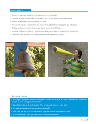 El sonido | 9
ACTIVIDAD INICIAL
• Reconocer que todo sonido se origina en un proceso vibratorio.
• Identificar las características básicas asociadas a todo sonido: altura, intensidad y timbre.
• Analizar los elementos que caracterizan una onda.
• Relacionar longitud y frecuencia de una onda con la velocidad de propagación que esta posea.
• Analizar cualitativamente los factores que dan origen al efecto Doppler.
• Identificar problemas, hipótesis y procedimientos experimentales, en los experimentos del nivel.
• Interpretar datos empíricos, con la finalidad de probar o desechar hipótesis.
APRENDERÁS A:
En estas páginas se presenta una serie de fotografías. Reúnete con un grupo de cuatro compañeras y/o compañeros
y trabajen en torno a las siguientes actividades:
1. Describe las imágenes de las fotografías. ¿Qué es lo que las relaciona a todas ellas?
2. ¿En cuáles puedes distinguir cuerpos que emiten sonido?
3. ¿Qué crees que ocurre en los objetos de las fotografías para que puedan emitir sonido?
4. ¿Cuál de los objetos crees que puede producir un sonido más fuerte?
Unidad 1 (8-49) 6/7/10 09:07 Página 9
 