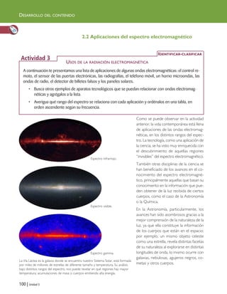 DESARROLLO DEL CONTENIDO
100 | Unidad 3
2.2 Aplicaciones del espectro electromagnético
Como se puede observar en la actividad
anterior, la vida contemporánea está llena
de aplicaciones de las ondas electromag-
néticas, en los distintos rangos del espec-
tro. La tecnología, como una aplicación de
la ciencia, se ha visto muy enriquecida con
el descubrimiento de aquellas regiones
“invisibles” del espectro electromagnético.
También otras disciplinas de la ciencia se
han beneficiado de los avances en el co-
nocimiento del espectro electromagné-
tico, principalmente aquellas que basan su
conocimiento en la información que pue-
den obtener de la luz recibida de ciertos
cuerpos, como el caso de la Astronomía
o la Química.
En la Astronomía, particularmente, los
avances han sido asombrosos gracias a la
mejor comprensión de la naturaleza de la
luz, ya que ella constituye la información
de los cuerpos que están en el espacio;
por ejemplo, un mismo objeto celeste
como una estrella, revela distintas facetas
de su naturaleza al explorarse en distintas
longitudes de onda, lo mismo ocurre con
galaxias, nebulosas, agujeros negros, co-
metas y otros cuerpos.
A continuación te presentamos una lista de aplicaciones de algunas ondas electromagnéticas: el control re-
moto, el sensor de las puertas electrónicas, las radiografías, el teléfono móvil, un horno microondas, las
ondas de radio, el detector de billetes falsos y los paneles solares.
• Busca otros ejemplos de aparatos tecnológicos que se puedan relacionar con ondas electromag-
néticas y agrégalos a la lista.
• Averigua qué rango del espectro se relaciona con cada aplicación y ordénalos en una tabla, en
orden ascendente según su frecuencia.
USOS DE LA RADIACIÓN ELECTROMAGNÉTICA
IDENTIFICAR-CLASIFICAR
Actividad 3
La Vía Láctea es la galaxia donde se encuentra nuestro Sistema Solar, está formada
por miles de millones de estrellas de diferente tamaño y temperatura. Su análisis
bajo distintos rangos del espectro, nos puede revelar en qué regiones hay mayor
temperatura, acumulaciones de masa o cuerpos emitiendo alta energía.
Espectro infrarrojo.
Espectro visible.
Espectro gamma.
Unidad 3 (90-119) 6/7/10 09:14 Página 100
 