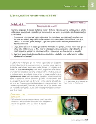 DESARROLLO DEL CONTENIDO
Espectros óptico y auditivo | 101
Reúnanse en parejas de trabajo. Realicen el punto 1 de forma individual; para el punto 2, uno de ustedes
debe realizar la experiencia y otro observar atentamente lo que ocurre en uno de los ojos de su compañero
o compañera.
1. Deben ubicar en un sitio que les permita enfocar (ver con nitidez) un objeto muy lejano (un cerro,
una nube, un edificio), luego deben enfocar su vista en un dedo puesto a 10 cm frente a sus ojos.
¿Demora su visión en ajustar la imagen?, ¿qué tipo de mecanismo creen que permite enfocar a
distintas distancias?
2. Luego, deben observar un objeto que esté muy iluminado, por ejemplo, un muro blanco en el que se
refleje la luz del Sol (¡nunca se debe mirar el Sol directamente, pues se corre peligro de dañar la
vista!). Ubíquense luego en un sitio en penumbras y observen si hay algún cambio en la pupila.
3. A partir de la experiencia, ¿con qué instrumentos ópticos estudiados en la unidad anterior podrían
relacionar el ojo humano?
PROPIEDADES DE LA VISTA
OBSERVAR-ASOCIAR
Actividad 4
La luz que proviene de los objetos se re-
fracta al entrar en el ojo humano.
3. El ojo, nuestro receptor natural de luz
El ojo humano es el órgano que nos permite captar la luz que los objetos
emiten, independiente si es por generación en el propio objeto o por re-
flexión. De la experiencia realizada se pueden destacar dos propiedades, la
primera es la de enfocar objetos. Si has tenido la oportunidad de manipu-
lar una cámara fotográfica que tenga enfoque, habrás notado que aquello
es posible gracias a la regulación de sus lentes. La otra propiedad es la de
regular cantidad de luz, y en una máquina fotográfica esto se maneja me-
diante un dispositivo llamado obturador, que hace variar el tamaño de la
abertura por la que entra la luz, de manera similar a como lo hace la pu-
pila en el ojo. En estas dos propiedades nuestros ojos se asemejan a una
cámara fotográfica, pero ¿cómo será el proceso por el cual nuestro cere-
bro interpreta las imágenes?, ¿cuáles serán los componentes de nuestro ór-
gano de la visión?
Muchos insectos presentan ojos compuestos, es decir, que están
formados por pequeñas facetas. Esto produce que la imagen que
perciben esté “pixelada”, como una especie de mosaico.
CONEXIÓN CON…
ZOOLOGÍA
3
Unidad
Unidad 3 (90-119) 6/7/10 09:14 Página 101
 