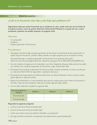 104 | Unidad 3
DESARROLLO DEL CONTENIDO
INDAGACIÓN: ESPECTRO AUDITIVO
¿Cuál es la frecuencia más alta y más baja que podemos oír?
Seguramente sabes que existen frecuencias que no podemos oír, pero ¿cuáles crees que son los límites de
la audición humana?, ¿cómo se podrían determinar dichos límites? Reúnete en un grupo de tres o cuatro
estudiantes y planteen una posible respuesta a la pregunta inicial.
Materiales
• Un computador.
• Audífonos.
• Programa generador de frecuencias.
Procedimiento
1. Descarguen de Internet algún programa generador de frecuencias, cerciorándose de que pueda emitir un
amplio rango de frecuencias (pueden trabajar también con algún programa que se encuentre en línea).
(Se puede descargar un programa generador de frecuencias en las siguientes direcciones:
http://www.nch.com.au/tonegen/index.html y http://www.energycrom.com/FRECUENCIAS%20RIFE.htm).
2. Una vez instalado el programa en el computador, uno de los integrantes del grupo debe ponerse los audífo-
nos, mientras otro manipula el generador de frecuencias. Luego, intercambien roles.
3. El estudiante que manipule el generador de frecuencias debe comenzar emitiendo un sonido cuya frecuen-
cia esté entre 300 Hz-450 Hz, luego debe ir subiendo la frecuencia.
4. El estudiante que tenga puesto los audífonos debe hacer una señal, levantando la mano cuando el sonido
agudo salga de su rango de audición.
5. Repitan el procedimiento con cada estudiante, pero para los sonidos graves, partir desde una frecuencia in-
termedia y bajar de forma progresiva hasta que el sonido salga del rango auditivo.
6. Con los datos obtenidos completen la siguiente tabla:
Respondan las siguientes preguntas:
a. ¿Cuál es la frecuencia límite (promedio) alta?
b. ¿Cuál es la frecuencia límite (promedio) baja?
c. ¿Creen que existen errores de medición atribuibles a la percepción?
d. ¿El rango estimado inicialmente corresponde al que determinaron experimentalmente?
Frecuencia límite de
audición
Alumno 1 Alumno 2 Alumno 3
Frecuencia alta
Frecuencia baja
Unidad 3 (90-119) 6/7/10 09:14 Página 104
 