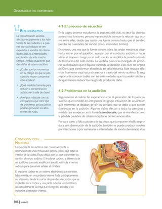 106 | Unidad 3
La contaminación acústica
afecta principalmente a los habi-
tantes de las ciudades o a quie-
nes por sus trabajos se ven
expuestos a sonidos de intensi-
dades altas, o a intensidades
moderadas durante mucho
tiempo. Ambas situaciones pue-
den dañar el sistema auditivo.
• ¿Cuáles son los momentos
en tu colegio en que se per-
cibe una mayor contamina-
ción acústica?
• ¿Qué medidas tomarías para
reducir la contaminación
acústica en la sala de clases?
• Averigua y discute con tus
compañeros qué otro tipo
de problemas psicoacústicos
podrían provocar los altos
niveles de ruido.
REFLEXIONEMOS
DESARROLLO DEL CONTENIDO
4.1 El proceso de escuchar
En la página anterior estudiamos la anatomía del oído, es decir las distintas
partes y sus funciones, pero es imprescindible conocer la relación que ocu-
rre entre ellas, desde que oscila una fuente sonora hasta que el cerebro
percibe las cualidades del sonido (tono, intensidad, timbre).
En síntesis, una vez que la fuente sonora vibra, las ondas mecánicas viajan
hasta entrar por el pabellón, avanzar por el conducto auditivo y hacer
vibrar el tímpano. Luego, en el oído medio, se amplifica la presión a través
de los huesos del oído medio. La ventana oval es la encargada de presio-
nar la cóclea para que el líquido transmita la vibración a los cilios del órgano
de Corti, que transforman el estímulo en señal eléctrica. Este impulso eléc-
trico finalmente viaja hasta el cerebro a través del nervio auditivo. Es muy
importante conocer cuáles son las enfermedades que lo pueden afectar y
de qué manera reducir los riesgos de producirle daño.
4.2 Problemas en la audición
Seguramente al realizar las experiencias con el generador de frecuencias,
sucedió que no todos los integrantes del grupo estuvieron de acuerdo en
qué momento se dejaban de oír los sonidos, eso se debe a que existen
diferencias en la audición. Algunos daños afectan a todas las personas a
medida que envejecen, es la llamada presbiacusia, que se manifiesta como
la pérdida paulatina de células receptoras de frecuencias altas.
Por otra parte, si falla cualquiera de las piezas que componen el oído se pro-
duce una disminución de la audición; también se puede producir sordera
por infecciones o por someterse a intensidades de sonido demasiado altas.
La mayoría de las sorderas son consecuencia de la
destrucción de unos minúsculos pelitos (cilios) que están al
interior de la cóclea. Estas células son las que transmiten los
sonidos al nervio auditivo. El implante coclear, a diferencia de
un audífono que solo amplifica el sonido, estimula al nervio
auditivo para que envíe señales al cerebro.
El implante coclear es un sistema electrónico que consiste,
básicamente, en una prótesis interna fijada quirúrgicamente
en el cráneo, desde la cual se desprenden electrodos que se
implantan en la cóclea, y una parte externa, un micrófono,
ubicado detrás de la oreja que recoge los sonidos y los
transmite al receptor interno.
CONEXIÓN CON…
MEDICINA
Unidad 3 (90-119) 6/7/10 09:14 Página 106
 