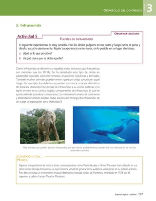 Espectros óptico y auditivo | 107
5. Infrasonido
Como infrasonido se denomina a aquellas ondas sonoras cuyas frecuencias
son menores que los 20 Hz. Se ha detectado este tipo de ondas en
catástrofes naturales como terremotos, erupciones volcánicas y tornados.
También muchos animales pueden emitir y percibir ondas sonoras en aquel
rango. Por ejemplo, los elefantes se pueden comunicar a varios kilómetros
de distancia utilizando frecuencias de infrasonido; a su vez las ballenas y los
tigres emiten, en su canto y rugido, componentes de infrasonido, lo que les
ayuda además a paralizar a sus presas. Los músculos humanos al contraerse
y distenderse también emiten ondas sonoras en el rango del infrasonido, de
ahí surge la explicación de la Actividad 5.
DESARROLLO DEL CONTENIDO
El siguiente experimento es muy sencillo. Pon los dedos pulgares en tus oídos y luego cierra el puño y
ábrelo, escucha atentamente. Repite la experiencia varias veces, en lo posible en un lugar silencioso.
a. ¿Qué es lo que percibes?
b. ¿A qué crees que se deba aquello?
FUENTES DE INFRASONIDO
OBSERVAR-ASOCIAR
Actividad 5
Algunos compositores de música docta contemporánea como Pierre Boulez y Olivier Messiaen han utilizado en sus
obras ondas de baja frecuencia, las que tienen la virtud de generar en la audiencia variaciones en su estado anímico.
Para ello se utiliza un instrumento musical electrónico llamado ondas de Martenot, inventado en 1928 por el
ingeniero y cellista francés Maurice Martenot.
CONEXIÓN CON…
MÚSICA
Hay animales que pueden percibir infrasonidos; por ese motivo, probablemente, pueden huir con anticipación de muchas
catástrofes naturales.
3
Unidad
Unidad 3 (90-119) 6/7/10 09:14 Página 107
 