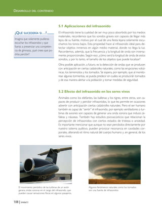 5.1 Aplicaciones del infrasonido
El infrasonido tiene la cualidad de ser muy poco absorbido por los medios
materiales, recordemos que los sonidos graves son capaces de llegar más
lejos de su fuente, motivo por el cual de una fiesta lejana solamente escu-
chamos los tonos bajos. Esta propiedad hace al infrasonido ideal para de-
tectar objetos inmersos en algún medio material, donde no llega la luz.
Recordemos, además, que la frecuencia y la longitud de onda son inversa-
mente proporcionales. Según eso: ¿cómo será la longitud de onda de estos
sonidos, y por lo tanto, el tamaño de los objetos que puede localizar?
Otra posible aplicación, a futuro, es la detección de ondas que se producen
con anticipación en ciertas catástrofes naturales, como las erupciones volcá-
nicas, los terremotos y los tornados. Se espera, por ejemplo, que al monito-
rear algunas tormentas, se pueda predecir en cuáles se producirán tornados
y de esa manera alertar a la población y tomar medidas de seguridad.
5.2 Efecto del infrasonido en los seres vivos
Animales como los elefantes, las ballenas y los tigres, entre otros, son ca-
paces de producir y percibir infrasonidos, lo que les permite en ocasiones
advertir con anticipación ciertas catástrofes naturales. Pero el ser humano
también es capaz de “sentir” el infrasonido, por ejemplo ventiladores o tur-
binas de aviones son capaces de generar una onda sonora que induce ce-
faleas y náuseas. También hay estudios psicoacústicos que relacionan la
percepción de infrasonidos con ciertos estados de tristeza o ansiedad.
Es importante mencionar que aunque no sean percibidos directamente por
nuestro sistema auditivo, pueden provocar resonancia en cavidades cor-
porales, alterando el ritmo natural del cuerpo humano y, en general, de los
seres vivos.
108 | Unidad 3
DESARROLLO DEL CONTENIDO
¿QUÉ SUCEDERÍA SI…?
Imagina que solamente pudieras
escuchar los infrasonidos y que
fueras a presenciar una competen-
cia de gimnasia, ¿qué crees que po-
drías percibir?
El movimiento periódico de las turbinas de un avión
genera ondas sonoras en el rango del infrasonido, que
pueden causar sensaciones físicas en algunos pasajeros.
Algunos fenómenos naturales como los tornados
son una fuente de infrasonidos
Unidad 3 (90-119) 6/7/10 09:14 Página 108
 
