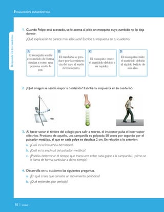 10 | Unidad 1
1. Cuando Felipe está acostado, se le acerca al oído un mosquito cuyo zumbido no lo deja
dormir.
¿Qué explicación te parece más adecuada? Escribe tu respuesta en tu cuaderno.
2. ¿Qué imagen se asocia mejor a oscilación? Escribe tu respuesta en tu cuaderno.
3. Al hacer sonar el timbre del colegio para salir a recreo, el inspector pulsa el interruptor
eléctrico. Producto de aquello, una campanilla es golpeada 50 veces por segundo por el
pulsador metálico, el que en cada golpe se desplaza 2 cm. En relación a lo anterior:
a. ¿Cuál es la frecuencia del timbre?
b. ¿Cuál es la amplitud del pulsador metálico?
c. ¿Podrías determinar el tiempo que transcurre entre cada golpe a la campanilla?, ¿cómo se
le llama de forma particular a dicho tiempo?
4. Desarrolla en tu cuaderno las siguientes preguntas.
a. ¿En qué crees que consiste un movimiento periódico?
b. ¿Qué entiendes por período?
El mosquito emite
el zumbido de forma
similar a como una
persona emite la
voz.
El zumbido se pro-
duce por la resisten-
cia del aire al vuelo
del mosquito.
El mosquito emite
el zumbido debido a
su rapidez.
El mosquito emite
el zumbido debido
al rápido batido de
sus alas.
EVALUACIÓN DIAGNÓSTICA
A B C D
Respondeentucuaderno
Unidad 1 (8-49) 6/7/10 09:07 Página 10
 