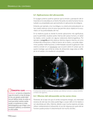 DESARROLLO DEL CONTENIDO
110 | Unidad 3
6.1 Aplicaciones del ultrasonido
En la página anterior pudimos apreciar que la emisión y percepción del ul-
trasonido en la naturaleza es un hecho frecuente, los seres humanos han es-
tudiado sus propiedades para aprovecharlas en aplicaciones tecnológicas.
Imitando, por ejemplo, a los murciélagos y su sistema de ecolocalización, se
han creado sistemas como el sonar que permite ubicar objetos en la oscu-
ridad o en las profundidades del mar.
En la medicina quizás es donde ha tenido aplicaciones más significativas,
pues ha permitido visualizar partes internas del cuerpo humano, sin dañar
los tejidos, como sucede con algunas radiaciones electromagnéticas. Por
ejemplo, la ecografía permite observar distintos órganos internos, así como
el desarrollo embrionario o fetal al interior de la madre, y así poder deter-
minar posibles malformaciones o enfermedades durante la gestación. Este
sistema consiste en un transductor que se pone sobre el cuerpo que se
quiere investigar, que emite las ondas de ultrasonido, luego estas se refle-
jan en el cuerpo y se visualiza en una pantalla.
6.2 Efectos del ultrasonido en los seres vivos
Partiendo de la base de que el sonido transporta energía, una intensidad
excesiva de este tipo de ondas puede llegar a causar daño en los tejidos si
son absorbidas por ellos. Además, debido a que muchas especies animales
utilizan cotidianamente el ultrasonido, el uso de máquinas por parte del ser
humano puede producir la desorientación de muchos de ellos.
Transductor: se trata de un dispositivo
capaz de convertir un tipo de energía
en otra, por ejemplo cuando habla-
mos por teléfono celular, las ondas so-
noras que emiten nuestras cuerdas
vocales, se transforman en ondas
electromagnéticas que al llegar a otro
transductor (teléfono), se reconvierten
en señal audible.
CONCEPTOS CLAVE El ultrasonido también se utiliza, por ejemplo, para detectar tumores o cuerpos extraños
al interior del organismo.
Unidad 3 (90-119) 6/7/10 09:14 Página 110
 