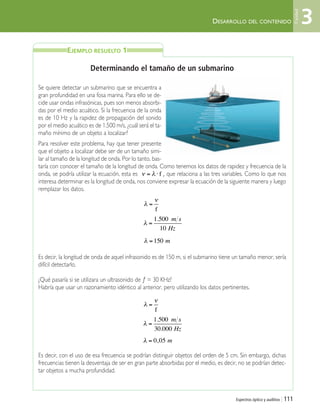 DESARROLLO DEL CONTENIDO
Espectros óptico y auditivo | 111
Determinando el tamaño de un submarino
Se quiere detectar un submarino que se encuentra a
gran profundidad en una fosa marina. Para ello se de-
cide usar ondas infrasónicas, pues son menos absorbi-
das por el medio acuático. Si la frecuencia de la onda
es de 10 Hz y la rapidez de propagación del sonido
por el medio acuático es de 1.500 m/s, ¿cuál será el ta-
maño mínimo de un objeto a localizar?
Para resolver este problema, hay que tener presente
que el objeto a localizar debe ser de un tamaño simi-
lar al tamaño de la longitud de onda. Por lo tanto, bas-
taría con conocer el tamaño de la longitud de onda. Como tenemos los datos de rapidez y frecuencia de la
onda, se podría utilizar la ecuación, esta es , que relaciona a las tres variables. Como lo que nos
interesa determinar es la longitud de onda, nos conviene expresar la ecuación de la siguiente manera y luego
remplazar los datos.
Es decir, la longitud de onda de aquel infrasonido es de 150 m, si el submarino tiene un tamaño menor, sería
difícil detectarlo.
¿Qué pasaría si se utilizara un ultrasonido de ƒ = 30 KHz?
Habría que usar un razonamiento idéntico al anterior, pero utilizando los datos pertinentes.
Es decir, con el uso de esa frecuencia se podrían distinguir objetos del orden de 5 cm. Sin embargo, dichas
frecuencias tienen la desventaja de ser en gran parte absorbidas por el medio, es decir, no se podrían detec-
tar objetos a mucha profundidad.
ν λ= ⋅ f
λ
ν
=
f
EJEMPLO RESUELTO 1
3
Unidad
λ =
1 500
10
. m s
Hz
λ =150 m
λ
ν
=
f
λ =
1 500
30 000
.
.
m s
Hz
λ = 0 05, m
Unidad 3 (90-119) 6/7/10 09:14 Página 111
 