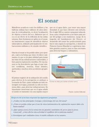CIENCIA - TECNOLOGÍA - SOCIEDAD
El sonar
Mamíferos acuáticos como los delfines y las
ballenas utilizan hace millones de años siste-
mas de ecolocalización, es decir, localización
de objetos a través del eco. Sabemos que el
eco es un efecto de la reflexión de las ondas
sonoras. Este fenómeno se aplica en el sonar,
un instrumento capaz de identificar objetos
subacuáticos, utilizado principalmente en em-
barcaciones militares y de estudio científico.
Gracias al sonar se ha podido saber, por ejem-
plo, cuál es la forma que tiene el relieve sub-
marino, lo que es de gran utilidad para trazar
las rutas de las embarcaciones comerciales, o
bien para la exploración científica. De esa ma-
nera se ha descubierto que bajo el mar exis-
ten cordilleras, mesetas, fosas abisales,
quebradas y muchos otros accidentes geográ-
ficos.
El primer registro de la utilización del sonido
para efectos de la navegación se atribuye a
Leonardo da Vinci, quien utilizaba un tubo su-
mergido en el agua, poniendo su oído en el ex-
tremo libre, para detectar embarcaciones. Es
importante mencionar que en el agua salada
el sonido se transmite con una rapidez mayor
que en el agua dulce, por tener una mayor
densidad, lo que hace eficiente este método.
En el siglo XIX se usaron campanas subacuá-
ticas como complemento a los faros para avi-
sar del peligro a los marineros. Luego de la
tragedia del hundimiento del Titanic, el
desarrollo del sonar fue perfeccionado para
hacer más segura la navegación, y durante la
Primera Guerra Mundial se registraron tam-
bién grandes avances, pues se hizo necesario
para detectar buques y submarinos.
Fuente: Archivo Editorial.
Respecto de la lectura responde las siguientes preguntas:
1. ¿Cuáles son las principales ventajas y desventajas del uso del sonar?
2. ¿Cómo se podría evitar que el uso de estos instrumentos de exploración causen daño a la
fauna marina?
3. ¿Qué opinas acerca de la extracción de grandes cantidades de peces para la pesca
comercial?, ¿cómo afecta esta actividad el equilibrio del ecosistema marino?
4. Investiguen qué cualidades tiene el sonido utilizado en los sonares.
112 | Unidad 3
DESARROLLO DEL CONTENIDO
El sonar se utiliza para rastrear el fondo marino.
Unidad 3 (90-119) 6/7/10 09:14 Página 112
 