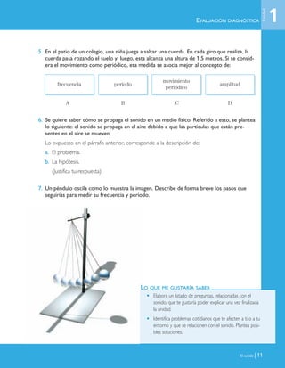El sonido | 11
5. En el patio de un colegio, una niña juega a saltar una cuerda. En cada giro que realiza, la
cuerda pasa rozando el suelo y, luego, esta alcanza una altura de 1,5 metros. Si se consid-
era el movimiento como periódico, esa medida se asocia mejor al concepto de:
A B C D
6. Se quiere saber cómo se propaga el sonido en un medio físico. Referido a esto, se plantea
lo siguiente: el sonido se propaga en el aire debido a que las partículas que están pre-
sentes en el aire se mueven.
Lo expuesto en el párrafo anterior, corresponde a la descripción de:
a. El problema.
b. La hipótesis.
(Justifica tu respuesta)
7. Un péndulo oscila como lo muestra la imagen. Describe de forma breve los pasos que
seguirías para medir su frecuencia y período.
frecuencia período
movimiento
periódico
amplitud
EVALUACIÓN DIAGNÓSTICA
LO QUE ME GUSTARÍA SABER
• Elabora un listado de preguntas, relacionadas con el
sonido, que te gustaría poder explicar una vez finalizada
la unidad.
• Identifica problemas cotidianos que te afecten a ti o a tu
entorno y que se relacionen con el sonido. Plantea posi-
bles soluciones.
1
Unidad
Unidad 1 (8-49) 6/7/10 09:07 Página 11
 