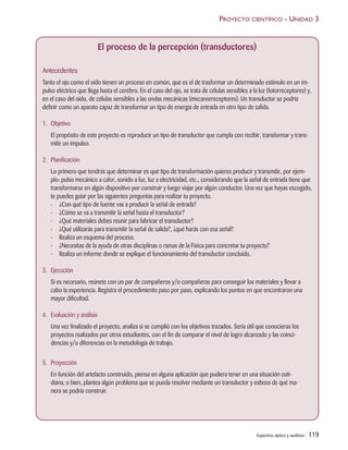 PROYECTO CIENTÍFICO - UNIDAD 3
An
Co
hil
pa
tam
rá
pio
1.
2.
Espectros óptico y auditivo | 119
El proceso de la percepción (transductores)
Antecedentes
Tanto el ojo como el oído tienen un proceso en común, que es el de trasformar un determinado estímulo en un im-
pulso eléctrico que llega hasta el cerebro. En el caso del ojo, se trata de células sensibles a la luz (fotorreceptores) y,
en el caso del oído, de células sensibles a las ondas mecánicas (mecanorreceptores). Un transductor se podría
definir como un aparato capaz de transformar un tipo de energía de entrada en otro tipo de salida.
1. Objetivo
El propósito de este proyecto es reproducir un tipo de transductor que cumpla con recibir, transformar y trans-
mitir un impulso.
2. Planificación
Lo primero que tendrás que determinar es qué tipo de transformación quieres producir y transmitir, por ejem-
plo: pulso mecánico a calor, sonido a luz, luz a electricidad, etc., considerando que la señal de entrada tiene que
transformarse en algún dispositivo por construir y luego viajar por algún conductor. Una vez que hayas escogido,
te puedes guiar por las siguientes preguntas para realizar tu proyecto.
- ¿Con qué tipo de fuente vas a producir la señal de entrada?
- ¿Cómo se va a transmitir la señal hasta el transductor?
- ¿Qué materiales debes reunir para fabricar el transductor?
- ¿Qué utilizarás para transmitir la señal de salida?, ¿qué harás con esa señal?
- Realiza un esquema del proceso.
- ¿Necesitas de la ayuda de otras disciplinas o ramas de la Física para concretar tu proyecto?
- Realiza un informe donde se explique el funcionamiento del transductor concluido.
3. Ejecución
Si es necesario, reúnete con un par de compañeros y/o compañeras para conseguir los materiales y llevar a
cabo la experiencia. Registra el procedimiento paso por paso, explicando los puntos en que encontraron una
mayor dificultad.
4. Evaluación y análisis
Una vez finalizado el proyecto, analiza si se cumplió con los objetivos trazados. Sería útil que conocieras los
proyectos realizados por otros estudiantes, con el fin de comparar el nivel de logro alcanzado y las coinci-
dencias y/o diferencias en la metodología de trabajo.
5. Proyección
En función del artefacto construido, piensa en alguna aplicación que pudiera tener en una situación coti-
diana, o bien, plantea algún problema que se pueda resolver mediante un transductor y esboza de qué ma-
nera se podría construir.
Unidad 3 (90-119) 6/7/10 09:14 Página 119
 