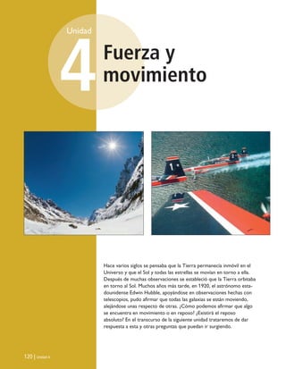 Fuerza y
movimiento
Unidad
4
120 | Unidad 4
Hace varios siglos se pensaba que la Tierra permanecía inmóvil en el
Universo y que el Sol y todas las estrellas se movían en torno a ella.
Después de muchas observaciones se estableció que la Tierra orbitaba
en torno al Sol. Muchos años más tarde, en 1920, el astrónomo esta-
dounidense Edwin Hubble, apoyándose en observaciones hechas con
telescopios, pudo afirmar que todas las galaxias se están moviendo,
alejándose unas respecto de otras. ¿Cómo podemos afirmar que algo
se encuentra en movimiento o en reposo? ¿Existirá el reposo
absoluto? En el transcurso de la siguiente unidad trataremos de dar
respuesta a esta y otras preguntas que puedan ir surgiendo.
Unidad 4 (120-159).qxd 6/7/10 09:16 Página 120
 
