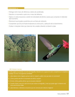 Fuerza y movimiento | 121
ACTIVIDAD INICIAL
APRENDERÁS A:
En estas páginas se presentan una serie de fotografías. Reúnete con un grupo de cuatro compañeras y/o compañeros
a trabajar en torno a las siguientes actividades:
1. ¿Qué objetos de las imágenes parecen estar en reposo?, ¿cuáles crees que están en movimiento?
2. ¿Cómo podrías describir el movimiento de dichos cuerpos?
3. Al mirar el Sol, ¿podrías afirmar que se encuentra detenido?
4. Cuando el bote cruza el río (de la forma que muestra la fotografía), ¿crees que puede seguir la distancia más
corta entre las dos orillas?
5. ¿Qué elemento o elementos encuentras que son comunes para todas las imágenes?
• Distinguir entre marco de referencia y sistema de coordenadas.
• Describir un movimiento a partir de un marco de referencia.
• Aplicar, en ciertas situaciones, la adición de velocidades de distintos cuerpos para comprobar la relatividad
del movimiento.
• Reconocer las principales características de una fuerza de restitución.
• Comprender que la ley de Hooke fundamenta la construcción y calibración de los dinamómetros.
• Analizar e interpretar datos que relacionan dos variables utilizando correlación simple.
Unidad 4 (120-159).qxd 6/7/10 09:16 Página 121
 