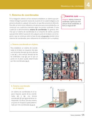 Fuerza y movimiento | 125
DESARROLLO DEL CONTENIDO
1. Sistema de coordenadas
En la indagación anterior se hizo necesario establecer un sistema que per-
mitiese entregar la posición exacta de un punto en la ciudad (colegio) a una
persona ubicada en cualquier otro punto, sin que ella conociera la dirección.
Para ello se tomó como referencia a la persona que se encontraba fija y se
construyó una cuadrícula orientada según los puntos cardinales. A esta
cuadrícula la denominaremos sistema de coordenadas. En general, dire-
mos que un sistema de coordenadas es un conjunto de valores y puntos
que permiten definir la posición de cualquier punto en el plano o en el es-
pacio y que se construye sobre la base de ejes ortogonales (existen otros
sistemas de coordenadas, pero utilizaremos el cartesiano por su simpleza).
a. Sistema coordenado en el plano
Para establecer un sistema de coorde-
nadas en el plano se requieren dos ejes:
uno horizontal, llamado eje de la abscisas
o eje (x), y otro vertical, llamado eje de
las ordenadas o eje (y); por lo que un
punto en el plano queda determinado
por dos coordenadas (x, y)
b. Sistema coordenado
en el espacio
Un sistema de coordenadas en el es-
pacio requiere, aparte de las coorde-
nadas (x) e (y), una tercera
coordenada (z) que generalmente co-
rresponde a la altura. De esta manera,
un punto en el espacio queda determi-
nado por tres coordenadas (x, y, z).
Ortogonal: referido al sistema de
coordenadas. Significa que entre
cada par de ejes coordenados, se
forma un ángulo de 90º.
CONCEPTOS CLAVE
(x1, y1)
Y
X
Y
Z
X
(x2, y2)
(x2, y2,z2)
(x1, y1,z1)
4
Unidad
Unidad 4 (120-159).qxd 6/7/10 09:16 Página 125
 