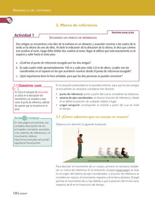 126 | Unidad 4
Dos amigos se encuentran a las diez de la mañana en un almacén y acuerdan reunirse a las cuatro de la
tarde en la oficina de uno de ellos. Al darle la indicación de la ubicación de la oficina, le dice que camine
tres cuadras al norte, luego debe doblar dos cuadras al oeste, llegar al edificio que está exactamente en la
esquina y subir hasta el sexto piso.
a. ¿Cuál fue el punto de referencia escogido por los dos amigos?
b. Si cada cuadra mide aproximadamente 100 m y cada piso mide 2,8 m de altura, ¿cuáles son las
coordenadas en el espacio en las que acordaron reunirse desde el punto de referencia escogido?
c. ¿Qué importancia tiene la hora señalada, para que las dos personas se puedan encontrar?
INFERIR-ANALIZAR
Actividad 1 SITUANDO UN MARCO DE REFERENCIA
2. Marco de referencia
En Física el concepto de observador
se utiliza en la descripción del
movimiento y se considera a este
como el punto de referencia, además
de suponer que se encuentra en re-
poso.
CONCEPTOS CLAVE
INTER@CTIVIDAD
En esta página encontrarás una
completa descripción de los
principales conceptos asociados
a los sistemas de referencias y al
movimiento relativo.
http://www.rena.edu.ve/cuartaE-
tapa/fisica/Tema2a.html
En la situación presentada en la actividad anterior, para que los dos amigos
se encuentren es necesario considerar tres factores:
• punto de referencia: punto a partir del cual se consideran las distancias.
• sistema de ejes coordenados: se sitúa en el punto de referencia y desde
él se define la posición de cualquier objeto o lugar.
• origen temporal: corresponde al instante a partir del cual se mide
el tiempo.
2.1 ¿Cómo sabemos que un cuerpo se mueve?
Observa con atención la siguiente ilustración:
Para describir el movimiento de un cuerpo, primero es necesario estable-
cer un marco de referencia. En la ilustración, el papá (observador) se sitúa
en el origen del sistema de ejes coordenados, si el punto de referencia se
considera en reposo, el movimiento respecto a él se llama absoluto. El papá
percibe el movimiento de su hijo debido a que la posición del triciclo varía,
respecto de él en el transcurso del tiempo.
DESARROLLO DEL CONTENIDO
Unidad 4 (120-159).qxd 6/7/10 09:17 Página 126
 