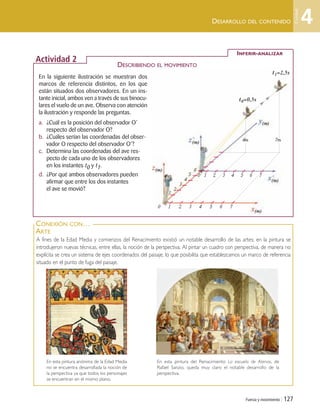 Fuerza y movimiento | 127
INFERIR-ANALIZAR
Actividad 2
DESCRIBIENDO EL MOVIMIENTO
A fines de la Edad Media y comienzos del Renacimiento existió un notable desarrollo de las artes; en la pintura se
introdujeron nuevas técnicas, entre ellas, la noción de la perspectiva. Al pintar un cuadro con perspectiva, de manera no
explícita se crea un sistema de ejes coordenados del paisaje, lo que posibilita que establezcamos un marco de referencia
situado en el punto de fuga del paisaje.
CONEXIÓN CON…
ARTE
En esta pintura del Renacimiento La escuela de Atenas, de
Rafael Sanzio, queda muy claro el notable desarrollo de la
perspectiva.
En esta pintura anónima de la Edad Media
no se encuentra desarrollada la noción de
la perspectiva ya que todos los personajes
se encuentran en el mismo plano.
DESARROLLO DEL CONTENIDO
En la siguiente ilustración se muestran dos
marcos de referencia distintos, en los que
están situados dos observadores. En un ins-
tante inicial, ambos ven a través de sus binocu-
lares el vuelo de un ave. Observa con atención
la ilustración y responde las preguntas.
a. ¿Cuál es la posición del observador O’
respecto del observador O?
b. ¿Cuáles serían las coordenadas del obser-
vador O respecto del observador O’?
c. Determina las coordenadas del ave res-
pecto de cada uno de los observadores
en los instantes t0 y t1.
d. ¿Por qué ambos observadores pueden
afirmar que entre los dos instantes
el ave se movió?
t0=0,5s
t1=2,5s
4
Unidad
0 1 2 3 4 5 6 7
0´ 1 2 3 4 5 6 7
1
2
3
4
5
6
4m 7m
Unidad 4 (120-159).qxd 6/7/10 09:17 Página 127
 