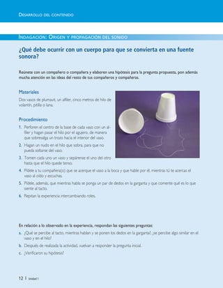 12 | Unidad 1
INDAGACIÓN: ORIGEN Y PROPAGACIÓN DEL SONIDO
¿Qué debe ocurrir con un cuerpo para que se convierta en una fuente
sonora?
Reúnete con un compañero o compañera y elaboren una hipótesis para la pregunta propuesta, pon además
mucha atención en las ideas del resto de tus compañeros y compañeras.
Materiales
Dos vasos de plumavit, un alfiler, cinco metros de hilo de
volantín, pitilla o lana.
Procedimiento
1. Perforen el centro de la base de cada vaso con un al-
filer y hagan pasar el hilo por el agujero, de manera
que sobresalga un trozo hacia el interior del vaso.
2. Hagan un nudo en el hilo que sobra, para que no
pueda soltarse del vaso.
3. Tomen cada uno un vaso y sepárense el uno del otro
hasta que el hilo quede tenso.
4. Pídele a tu compañera(o) que se acerque el vaso a la boca y que hable por él, mientras tú te acercas el
vaso al oído y escuchas.
5. Pídele, además, que mientras habla se ponga un par de dedos en la garganta y que comente qué es lo que
siente al tacto.
6. Repitan la experiencia intercambiando roles.
En relación a lo observado en la experiencia, respondan las siguientes preguntas:
a. ¿Qué se percibe al tacto, mientras hablan y se ponen los dedos en la garganta?, ¿se percibe algo similar en el
vaso y en el hilo?
b. Después de realizada la actividad, vuelvan a responder la pregunta inicial.
c. ¿Verificaron su hipótesis?
DESARROLLO DEL CONTENIDO
Unidad 1 (8-49) 6/7/10 09:07 Página 12
 