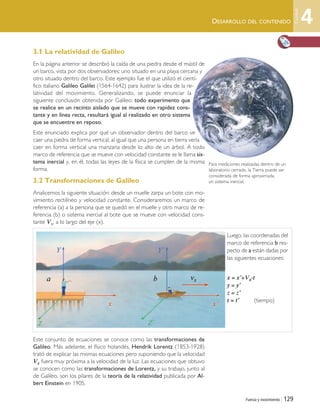 Fuerza y movimiento | 129
DESARROLLO DEL CONTENIDO
3.1 La relatividad de Galileo
En la página anterior se describió la caída de una piedra desde el mástil de
un barco, vista por dos observadores: uno situado en una playa cercana y
otro situado dentro del barco. Este ejemplo fue el que utilizó el cientí-
fico italiano Galileo Galilei (1564-1642) para ilustrar la idea de la re-
latividad del movimiento. Generalizando, se puede enunciar la
siguiente conclusión obtenida por Galileo: todo experimento que
se realice en un recinto aislado que se mueve con rapidez cons-
tante y en línea recta, resultará igual al realizado en otro sistema
que se encuentre en reposo.
Este enunciado explica por qué un observador dentro del barco ve
caer una piedra de forma vertical, al igual que una persona en tierra vería
caer en forma vertical una manzana desde lo alto de un árbol. A todo
marco de referencia que se mueve con velocidad constante se le llama sis-
tema inercial y, en él, todas las leyes de la física se cumplen de la misma
forma.
3.2 Transformaciones de Galileo
Analicemos la siguiente situación: desde un muelle zarpa un bote con mo-
vimiento rectilíneo y velocidad constante. Consideraremos un marco de
referencia (a) a la persona que se quedó en el muelle y otro marco de re-
ferencia (b) o sistema inercial al bote que se mueve con velocidad cons-
tante Vx, a lo largo del eje (x).
Este conjunto de ecuaciones se conoce como las transformaciones de
Galileo. Más adelante, el físico holandés, Hendrik Lorentz (1853-1928)
trató de explicar las mismas ecuaciones pero suponiendo que la velocidad
Vx fuera muy próxima a la velocidad de la luz. Las ecuaciones que obtuvo
se conocen como las transformaciones de Lorentz, y su trabajo, junto al
de Galileo, son los pilares de la teoría de la relatividad publicada por Al-
bert Einstein en 1905.
Para mediciones realizadas dentro de un
laboratorio cerrado, la Tierra puede ser
considerada de forma aproximada,
un sistema inercial.
Luego, las coordenadas del
marco de referencia b res-
pecto de a están dadas por
las siguientes ecuaciones:
x = x’+Vx·t
y = y’
z = z’
t = t’ (tiempo)
4
Unidad
Unidad 4 (120-159).qxd 6/7/10 09:17 Página 129
 