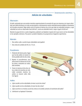 INVESTIGACIÓN CIENTÍFICA
Fuerza y movimiento | 133
DESARROLLO DEL CONTENIDO
Adición de velocidades
Observación :
Al subir caminando por una escalera mecánica experimentamos la sensación de que nos movemos con mayor veloci-
dad, pero dicho fenómeno ¿es sólo una percepción o efectivamente nuestra velocidad aumenta debido al movimiento
de la escalera mecánica? Algo similar ocurre al caminar al interior de un tren que viaja con velocidad constante, ¿a qué
velocidad nos vería un observador fuera del tren?, ¿sería una velocidad menor, mayor o igual a la del tren?
Reúnete en grupo de tres o cuatro integrantes y planteen una hipótesis respecto de lo que ocurre con las velocidades
en los ejemplos anteriores. Para poner a prueba la hipótesis, les proponemos el siguiente experimento:
Materiales
• Dos autitos a pila o cuerda (cuyas velocidades sean iguales).
• Dos cintas de cartulina de 80 cm x 15 cm.
Procedimiento
1. Partiendo del mismo punto, hagan
que los dos autitos se muevan en
forma paralela sobre las dos cintas.
2. Repitan el procedimiento, pero
ahora tomen el extremo de una de
las cintas y muévanlo con veloci-
dad constante.
3. Tomen el extremo de las dos cin-
tas y traten de moverlas con velo-
cidad constante mientras los
autitos se mueven sobre ellas
(ver figura).
Análisis
a. ¿Qué sucedió con las velocidades al mover una de las cintas?
b. ¿Qué sucedió con las velocidades al mover las dos cintas?
c. ¿Qué ocurriría si se moviese una de las cintas en el sentido contrario al movimiento del autito?
d. ¿Verificaron su hipótesis? Comenten.
INVESTIGACIÓN CIENTÍFICA
4
Unidad
Unidad 4 (120-159).qxd 6/7/10 09:17 Página 133
 