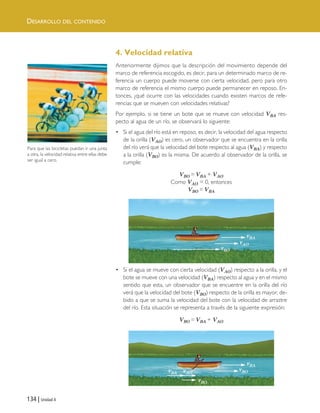 DESARROLLO DEL CONTENIDO
134 | Unidad 4
4. Velocidad relativa
Anteriormente dijimos que la descripción del movimiento depende del
marco de referencia escogido, es decir, para un determinado marco de re-
ferencia un cuerpo puede moverse con cierta velocidad, pero para otro
marco de referencia el mismo cuerpo puede permanecer en reposo. En-
tonces, ¿qué ocurre con las velocidades cuando existen marcos de refe-
rencias que se mueven con velocidades relativas?
Por ejemplo, si se tiene un bote que se mueve con velocidad VBA res-
pecto al agua de un río, se observará lo siguiente:
• Si el agua del río está en reposo, es decir, la velocidad del agua respecto
de la orilla (VAO) es cero, un observador que se encuentra en la orilla
del río verá que la velocidad del bote respecto al agua (VBA) y respecto
a la orilla (VBO) es la misma. De acuerdo al observador de la orilla, se
cumple:
VBO = VBA + VAO
Como VAO = 0, entonces
VBO = VBA
• Si el agua se mueve con cierta velocidad (VAO) respecto a la orilla, y el
bote se mueve con una velocidad (VBA) respecto al agua y en el mismo
sentido que esta, un observador que se encuentre en la orilla del río
verá que la velocidad del bote (VBO) respecto de la orilla es mayor, de-
bido a que se suma la velocidad del bote con la velocidad de arrastre
del río. Esta situación se representa a través de la siguiente expresión:
VBO = VBA + VAO
Para que las bicicletas puedan ir una junta
a otra, la velocidad relativa entre ellas debe
ser igual a cero.
vBA
vBA
vAO
vBO
vBO
vBO
vBA vAO
Unidad 4 (120-159).qxd 6/7/10 09:17 Página 134
 