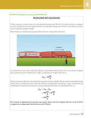 Fuerza y movimiento | 137
DESARROLLO DEL CONTENIDO
Relatividad del movimiento
Un tren viaja por un camino recto con una velocidad constante de 100 km/h. Al interior del tren, un pasajero
corre por el pasillo en el mismo sentido del tren con velocidad constante de 10 km/h; fuera del tren, una per-
sona se encuentra sentada mirando.
Determinemos la velocidad de la persona dentro del tren respecto del mismo tren.
Si consideramos el tren como marco de referencia, suponemos entonces que el tren se encuentra en reposo
para la persona que corre dentro de él. Luego, su velocidad con respecto del tren es:
Ahora, si queremos determinar la velocidad de la persona que corre dentro del tren respecto de la persona que
observa fuera, consideramos como marco de referencia al observador fuera del tren. Luego, él observará que
la velocidad de la persona está dada por su propia velocidad adicionada a la velocidad del tren, así:
Por lo tanto, la velocidad de la persona que camina dentro del tren respecto del tren es de 10 km/h,
y respecto de un observador fuera del tren es de 110 km/h.
EJEMPLO RESUELTO 2
4
Unidad
Unidad 4 (120-159).qxd 6/7/10 09:17 Página 137
 