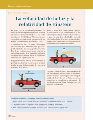 CIENCIA-TECNOLOGÍA-SOCIEDAD
La velocidad de la luz y la
relatividad de Einstein
En el año 1849, el físico francés Hippolyte Fi-
zeau determinó experimentalmente un valor
aproximado de la velocidad de la luz. Este
valor fue de 313.000 km/s. Años después, se
determinó con técnicas más precisas que la luz
viajaba a una velocidad de 299.792,5 km/s.
A comienzos del siglo XX, Albert Einstein pu-
blica su teoría de la relatividad en la que la ve-
locidad de la luz tiene un papel fundamental.
Uno de los postulados que asume esta teoría
es que la velocidad de la luz es una constante
universal, esto es, ningún objeto en el Universo
se mueve más rápido que la luz.
Según la mecánica clásica, la velocidad de la
pelota respecto de un observador en tierra es
igual a la suma de la velocidad del carro y la
velocidad de la pelota.
Según la teoría de la relatividad de Einstein,
la velocidad de la luz proveniente de la lin-
terna respecto de un observador en tierra, no
es igual a la suma de la velocidad del carro y la
velocidad de la luz de la linterna, ya que al ser
esta velocidad constante, es independiente de
la velocidad de la fuente que la emite.
La teoría de la relatividad representa una de
las más grandes revoluciones en el pensa-
miento científico y sus implicancias han per-
mitido el desarrollo de la Física moderna;
áreas como la cosmología, la astronomía y la
mecánica cuántica deben su desarrollo a la
teoría de la relatividad.
Respecto de la lectura, responde las siguientes preguntas:
1. ¿Crees que la velocidad de la luz sea realmente la velocidad límite en el Universo?
2. ¿Te parece lógico lo expuesto en el ejemplo del carrito y la linterna?
3. ¿Qué crees que es una teoría en ciencia?, ¿cuál crees que es su importancia?
138 | Unidad 4
DESARROLLO DEL CONTENIDO
Unidad 4 (120-159).qxd 6/7/10 09:17 Página 138
 