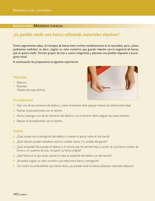 INDAGACIÓN: MIDIENDO FUERZAS
DESARROLLO DEL CONTENIDO
140 | Unidad 4
¿Es posible medir una fuerza utilizando materiales elásticos?
Como seguramente sabes, el concepto de fuerza tiene muchas manifestaciones en la naturaleza, pero, ¿cómo
podríamos medirlas?, es decir, asignar un valor numérico que guarde relación con la magnitud de fuerza
que se quiere medir. Formen grupos de tres o cuatro integrantes y planteen una posible respuesta a la pre-
gunta inicial.
A continuación les proponemos la siguiente experiencia:
Materiales
• Elásticos.
• Resortes.
• Objetos de masa distinta.
Procedimiento
1. Fijen uno de los extremos del elástico y sobre el extremo libre apliquen fuerzas de distinta intensidad.
2. Repitan el procedimiento con el resorte.
3. Ahora sostengan uno de los extremos del elástico y en el extremo libre cuelguen las masas distintas.
4. Repitan el procedimiento con el resorte.
Análisis
a. ¿Qué sucede con la elongación del elástico o resorte al aplicar sobre él una fuerza?
b. ¿Qué relación pueden establecer entre la variable fuerza y la variable elongación?
c. ¿Qué propiedad física posee el elástico o el resorte que les permite bajo la acción de una fuerza cambiar de
forma y, en ausencia de esta, recuperar su forma original?
d. ¿Qué fuerza es la que actúa cuando la masa se suspende del elástico y/o del resorte?
e. ¿Se podría asignar un valor numérico que relacionara fuerza y elongación?
f. Con todos los antecedentes que tienen ahora, ¿es posible medir la fuerza utilizando materiales elásticos?
Unidad 4 (120-159).qxd 6/7/10 09:17 Página 140
 
