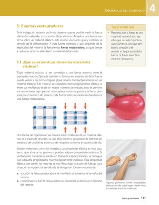 DESARROLLO DEL CONTENIDO
Fuerza y movimiento | 141
5. Fuerzas restauradoras
En la indagación anterior pudimos observar que es posible medir la fuerza
utilizando materiales con características elásticas. Al aplicar una fuerza ex-
terna sobre un material elástico, este opone una fuerza igual y contraria al
sentido de la deformación. A esta fuerza contraria y que depende de la
elasticidad del material la llamaremos fuerza restauradora, ya que tiende
a restaurar la forma del objeto o material deformado.
5.1 ¿Qué características tienen los materiales
elásticos?
Todo material elástico al ser sometido a una fuerza externa tiene la
propiedad macroscópica de cambiar su forma y en ausencia de dicha fuerza
puede volver a su forma original. ¿Qué ocurre microscópicamente en un
material elástico? Un material se considera microscópicamente elástico si
entre sus moléculas existe un mayor número de enlaces, esto le permite
al material tener la propiedad de recuperar su forma gracias a la fuerza pro-
vista por el número de enlaces. Esta fuerza entre las moléculas también es
una fuerza restauradora.
Una forma de representar los enlaces entre moléculas de un material elás-
tico es a través de resortes, ya que ellos tienen la propiedad de estirarse en
presencia de una fuerza externa y de recuperar su forma en ausencia de ella.
Existen materiales, como los metales, cuya propiedad elástica es muy baja,
pero, que al variar su geometría pueden adquirir propiedades elásticas. Si
un filamento metálico se enrolla en forma de espiral (resorte), se consigue
que adquiera propiedades macroscópicamente elásticas. Esta propiedad
elástica que tienen los resortes se manifiesta bajo la acción de fuerzas cuya
dirección es opuesta al sentido de la elongación. Existen resortes de:
a. tracción: la fuerza restauradora se manifiesta al aumentar el tamaño del
resorte.
b. compresión: la fuerza restauradora se manifiesta al disminuir el tamaño
del resorte.
Ten presente que…
• Recuerda que la fuerza es una
magnitud vectorial, esto sig-
nifica que no solo importa su
valor numérico, sino que tam-
bién la dirección y el
sentido en la que actúa dicha
fuerza. La fuerza en el SI se
mide en N (newton).
Algunos polímeros tienen propiedades
elásticas debido a que llegan a tener hasta
tres enlaces entre sus moléculas.
Ten presente que:
4
Unidad
Unidad 4 (120-159).qxd 6/7/10 09:17 Página 141
 