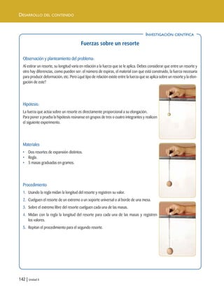 142 | Unidad 4
DESARROLLO DEL CONTENIDO
INVESTIGACIÓN CIENTÍFICA
Fuerzas sobre un resorte
Observación y planteamiento del problema:
Al estirar un resorte, su longitud varía en relación a la fuerza que se le aplica. Debes considerar que entre un resorte y
otro hay diferencias, como pueden ser: el número de espiras, el material con que está construido, la fuerza necesaria
para producir deformación, etc. Pero ¿qué tipo de relación existe entre la fuerza que se aplica sobre un resorte y la elon-
gación de este?
Hipótesis:
La fuerza que actúa sobre un resorte es directamente proporcional a su elongación.
Para poner a prueba la hipótesis reúnanse en grupos de tres o cuatro integrantes y realicen
el siguiente experimento.
Materiales
• Dos resortes de expansión distintos.
• Regla.
• 5 masas graduadas en gramos.
Procedimiento
1. Usando la regla midan la longitud del resorte y registren su valor.
2. Cuelguen el resorte de un extremo a un soporte universal o al borde de una mesa.
3. Sobre el extremo libre del resorte cuelguen cada una de las masas.
4. Midan con la regla la longitud del resorte para cada una de las masas y registren
los valores.
5. Repitan el procedimiento para el segundo resorte.
INVESTIGACIÓN CIENTÍFICA
Unidad 4 (120-159).qxd 6/7/10 09:17 Página 142
 