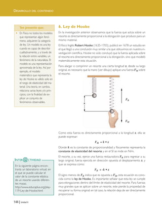 144 | Unidad 4
DESARROLLO DEL CONTENIDO
6. Ley de Hooke
En la investigación anterior observamos que la fuerza que actúa sobre un
resorte es directamente proporcional a la elongación que produce para un
mismo material.
El físico Inglés Robert Hooke (1635-1703), publicó en 1678 un estudio en
el que llegó a una conclusión muy similar a la que obtuvimos en nuestra in-
vestigación científica, Hooke no solo concluyó que la fuerza aplicada sobre
el resorte era directamente proporcional a la elongación, sino que modeló
matemáticamente esta situación.
Para alargar o comprimir un resorte una cierta longitud x, desde su largo
original, es necesario que la mano (ver dibujo) aplique una fuerza FM sobre
el resorte.
Como esta fuerza es directamente proporcional a la longitud x, ella se
puede expresar:
FM = k • x
Donde k es la constante de proporcionalidad y físicamente representa la
constante de elasticidad del resorte y en el SI se mide en N/m.
El resorte, a su vez, ejerce una fuerza restauradora FR para regresar a su
largo original, fuerza ejercida en dirección opuesta al desplazamiento x, y
que se expresa como:
FR = -k • x
El signo menos de FR indica que es opuesta a FM, esta ecuación es cono-
cida como la ley de Hooke. Es importante señalar que esta ley se cumple
para elongaciones dentro del límite de elasticidad del resorte. Para fuerzas
muy grandes que se aplican sobre un resorte, este pierde la propiedad de
recuperar su forma original; en tal caso, la relación deja de ser directamente
proporcional.
INTER@CTIVIDAD
En la siguiente página encon-
trarás un laboratorio virtual, en
el que se puede calcular el
valor de la constante elástica
de un resorte usando diferen-
tes masas.
http://www.educaplus.org/play-
119-Ley-de-Hooke.html
FR
FM
Ten presente que…
• En Física no todos los modelos
que representan algún fenó-
meno, adquieren la categoría
de ley. Un modelo es una ley
cuando es capaz de describir
cualitativamente, y a través de
la relación entre variables, un
fenómeno de la naturaleza. El
modelo es una representación
aproximada de la ley. Así por
ejemplo, el modelo
matemático que representa la
ley de Hooke es válido solo en
el rango de elasticidad del ma-
terial. Una teoría, en cambio,
relaciona varias leyes y/o prin-
cipios, con la finalidad de ex-
plicar un conjunto de
fenómenos observables.
Ten presente que:
Unidad 4 (120-159).qxd 6/7/10 09:17 Página 144
 
