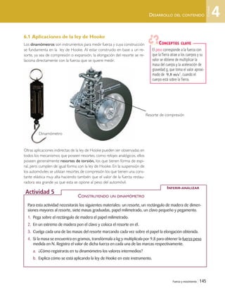 Fuerza y movimiento | 145
DESARROLLO DEL CONTENIDO
6.1 Aplicaciones de la ley de Hooke
Los dinamómetros son instrumentos para medir fuerza y cuya construcción
se fundamenta en la ley de Hooke. Al estar construido en base a un re-
sorte, ya sea de compresión o expansión, la elongación del resorte se re-
laciona directamente con la fuerza que se quiere medir.
Otras aplicaciones indirectas de la ley de Hooke pueden ser observadas en
todos los mecanismos que poseen resortes; como relojes analógicos, ellos
poseen generalmente resortes de torsión, los que tienen forma de espi-
ral, pero cumplen de igual forma con la ley de Hooke. En la suspensión de
los automóviles se utilizan resortes de compresión los que tienen una cons-
tante elástica muy alta haciendo también que el valor de la fuerza restau-
radora sea grande ya que esta se opone al peso del automóvil.
Para esta actividad necesitarás los siguientes materiales: un resorte, un rectángulo de madera de dimen-
siones mayores al resorte, siete masas graduadas, papel milimetrado, un clavo pequeño y pegamento.
1. Pega sobre el rectángulo de madera el papel milimetrado.
2. En un extremo de madera pon el clavo y coloca el resorte en él.
3. Cuelga cada una de las masas del resorte marcando cada vez sobre el papel la elongación obtenida.
4. Si la masa se encuentra en gramos, transfórmala a kg y multiplícala por 9,8 para obtener la fuerza peso
medida en N. Registra el valor de dicha fuerza en cada una de las marcas respectivamente.
a. ¿Cómo registrarás en tu dinamómetro los valores intermedios?
b. Explica cómo se está aplicando la ley de Hooke en este instrumento.
CONSTRUYENDO UN DINAMÓMETRO
INFERIR-ANALIZAR
Actividad 5
El peso corresponde a la fuerza con
que la Tierra atrae a los cuerpos y su
valor se obtiene de multiplicar la
masa del cuerpo y la aceleración de
gravedad g, que toma el valor aproxi-
mado de , cuando el
cuerpo está sobre la Tierra.
9 8, m/s2
CONCEPTOS CLAVE
Resorte de compresión
Dinamómetro
4
Unidad
Unidad 4 (120-159).qxd 6/7/10 09:17 Página 145
 