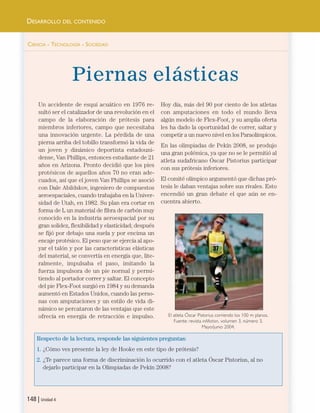 CIENCIA - TECNOLOGÍA - SOCIEDAD
Piernas elásticas
Respecto de la lectura, responde las siguientes preguntas:
1. ¿Cómo ves presente la ley de Hooke en este tipo de prótesis?
2. ¿Te parece una forma de discriminación lo ocurrido con el atleta Óscar Pistorius, al no
dejarlo participar en la Olimpiadas de Pekín 2008?
148 | Unidad 4
DESARROLLO DEL CONTENIDO
El atleta Óscar Pistorius corriendo los 100 m planos.
Fuente: revista inMotion, volumen 3, número 3,
Mayo/junio 2004.
Un accidente de esquí acuático en 1976 re-
sultó ser el catalizador de una revolución en el
campo de la elaboración de prótesis para
miembros inferiores, campo que necesitaba
una innovación urgente. La pérdida de una
pierna arriba del tobillo transformó la vida de
un joven y dinámico deportista estadouni-
dense, Van Phillips, entonces estudiante de 21
años en Arizona. Pronto decidió que los pies
protésicos de aquellos años 70 no eran ade-
cuados, así que el joven Van Phillips se asoció
con Dale Abildskov, ingeniero de compuestos
aeroespaciales, cuando trabajaba en la Univer-
sidad de Utah, en 1982. Su plan era cortar en
forma de L un material de fibra de carbón muy
conocido en la industria aeroespacial por su
gran solidez, flexibilidad y elasticidad; después
se fijó por debajo una suela y por encima un
encaje protésico. El peso que se ejercía al apo-
yar el talón y por las características elásticas
del material, se convertía en energía que, lite-
ralmente, impulsaba el paso, imitando la
fuerza impulsora de un pie normal y permi-
tiendo al portador correr y saltar. El concepto
del pie Flex-Foot surgió en 1984 y su demanda
aumentó en Estados Unidos, cuando las perso-
nas con amputaciones y un estilo de vida di-
námico se percataron de las ventajas que este
ofrecía en energía de retracción e impulso.
Hoy día, más del 90 por ciento de los atletas
con amputaciones en todo el mundo lleva
algún modelo de Flex-Foot, y su amplia oferta
les ha dado la oportunidad de correr, saltar y
competir a un nuevo nivel en los Paraolímpicos.
En las olimpiadas de Pekín 2008, se produjo
una gran polémica, ya que no se le permitió al
atleta sudafricano Óscar Pistorius participar
con sus prótesis inferiores.
El comité olímpico argumentó que dichas pró-
tesis le daban ventajas sobre sus rivales. Esto
encendió un gran debate el que aún se en-
cuentra abierto.
Unidad 4 (120-159).qxd 6/7/10 09:17 Página 148
 