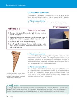 14 | Unidad 1
INTER@CTIVIDAD
En la página http://sinalefa2.wordpress.com/la-orquesta/instrumentos-de-cuerda/ encontrarás un video en el que
se explica el proceso de vibración de las cuerdas y su relación en la producción de sonido en algunos instru-
mentos musicales. Además, en la misma página puedes leer sobre los distintos instrumentos de cuerda.
1.2 Fuentes de vibraciones
Las vibraciones u oscilaciones que generan sonido pueden ocurrir en dife-
rentes medios. Analizaremos las vibraciones en láminas, cuerdas y cavidades.
a. Vibraciones en láminas
Para estudiar este tipo de oscilaciones, realiza la siguiente experiencia.
b. Vibraciones en cuerdas
En la actividad de indagación inicial pudiste comprobar que las vibraciones
se transmitían a través de un hilo. Hay múltiples ejemplos de este tipo de
vibraciones: la oscilación de las cuerdas de los instrumentos musicales, in-
cluso basta con tensar lo suficiente una cuerda de nailon (hilo de pescar)
para que al pulsarla emita un sonido característico.
c. Vibraciones en cavidades
¿Has notado que al soplar horizontalmente la boca de una botella se emite
un sonido? Algo similar ocurre al soplar una flauta o cualquier instrumento
de viento, en todos los casos se habla de vibraciones en cavidades. ¿Cuál
es el cuerpo o medio material que vibra en estos casos? Discute la res-
puesta con tus compañeros y compañeras.
Al soplar una zampoña se emite un so-
nido característico; este cambia si se mo-
difica el largo de la caña que es soplada.
¿A qué crees que se deba esto?
1. Consigue una regla de 30 cm o más y apóyala en una mesa, de-
jando la mitad libre.
2. Apriétala firmemente con una mano y con la otra mano mueve el
extremo libre hacia abajo y, luego, suéltala, ¿qué observas?
3. Identifica la posición de equilibrio de la regla.
4. Ubica la regla de manera que disminuya la extensión que queda
libre y repite la experiencia. ¿Qué ocurre con la vibración?, ¿qué
ocurre con el sonido?
DESCRIBIR-INFERIR
Actividad 1
DESARROLLO DEL CONTENIDO
VIBRACIÓN DE UNA REGLA
Unidad 1 (8-49) 6/7/10 09:07 Página 14
 
