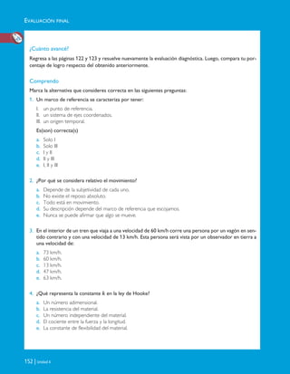 EVALUACIÓN FINAL
152 | Unidad 4
¿Cuánto avancé?
Regresa a las páginas 122 y 123 y resuelve nuevamente la evaluación diagnóstica. Luego, compara tu por-
centaje de logro respecto del obtenido anteriormente.
Comprendo
Marca la alternativa que consideres correcta en las siguientes preguntas:
1. Un marco de referencia se caracteriza por tener:
I. un punto de referencia.
II. un sistema de ejes coordenados.
III. un origen temporal.
Es(son) correcta(s)
a. Solo I
b. Solo III
c. I y II
d. II y III
e. I, II y III
2. ¿Por qué se considera relativo el movimiento?
a. Depende de la subjetividad de cada uno.
b. No existe el reposo absoluto.
c. Todo está en movimiento.
d. Su descripción depende del marco de referencia que escojamos.
e. Nunca se puede afirmar que algo se mueve.
3. En el interior de un tren que viaja a una velocidad de 60 km/h corre una persona por un vagón en sen-
tido contrario y con una velocidad de 13 km/h. Esta persona será vista por un observador en tierra a
una velocidad de:
a. 73 km/h.
b. 60 km/h.
c. 13 km/h.
d. 47 km/h.
e. 63 km/h.
4. ¿Qué representa la constante k en la ley de Hooke?
a. Un número adimensional.
b. La resistencia del material.
c. Un número independiente del material.
d. El cociente entre la fuerza y la longitud.
e. La constante de flexibilidad del material.
Unidad 4 (120-159).qxd 6/7/10 09:17 Página 152
 