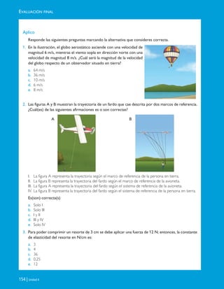 EVALUACIÓN FINAL
154 | Unidad 4
Aplico
Responde las siguientes preguntas marcando la alternativa que consideres correcta.
1. En la ilustración, el globo aerostático asciende con una velocidad de
magnitud 6 m/s, mientras el viento sopla en dirección norte con una
velocidad de magnitud 8 m/s. ¿Cuál será la magnitud de la velocidad
del globo respecto de un observador situado en tierra?
a. 64 m/s
b. 36 m/s
c. 10 m/s
d. 6 m/s
e. 8 m/s
2. Las figuras A y B muestran la trayectoria de un fardo que cae descrita por dos marcos de referencia.
¿Cuál(es) de las siguientes afirmaciones es o son correctas?
I. La figura A representa la trayectoria según el marco de referencia de la persona en tierra.
II. La figura B representa la trayectoria del fardo según el marco de referencia de la avioneta.
III. La figura A representa la trayectoria del fardo según el sistema de referencia de la avioneta.
IV. La figura B representa la trayectoria del fardo según el sistema de referencia de la persona en tierra.
Es(son) correcta(s)
a. Solo I
b. Solo III
c. I y II
d. III y IV
e. Solo IV
3. Para poder comprimir un resorte de 3 cm se debe aplicar una fuerza de 12 N; entonces, la constante
de elasticidad del resorte en N/cm es:
a. 3
b. 4
c. 36
d. 0,25
e. 12
A B
Unidad 4 (120-159).qxd 6/7/10 09:17 Página 154
 