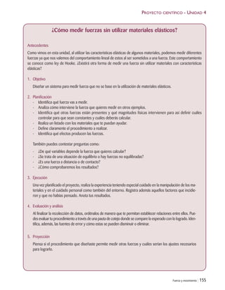 PROYECTO CIENTÍFICO - UNIDAD 4
Fuerza y movimiento | 155
¿Cómo medir fuerzas sin utilizar materiales elásticos?
Antecedentes
Como vimos en esta unidad, al utilizar las características elásticas de algunos materiales, podemos medir diferentes
fuerzas ya que nos valemos del comportamiento lineal de estos al ser sometidos a una fuerza. Este comportamiento
se conoce como ley de Hooke. ¿Existirá otra forma de medir una fuerza sin utilizar materiales con características
elásticas?
1. Objetivo
Diseñar un sistema para medir fuerza que no se base en la utilización de materiales elásticos.
2. Planificación
- Identifica qué fuerza vas a medir.
- Analiza cómo interviene la fuerza que quieres medir en otros ejemplos.
- Identifica qué otras fuerzas están presentes y qué magnitudes físicas intervienen para así definir cuáles
controlar para que sean constantes y cuáles deberás calcular.
- Realiza un listado con los materiales que te puedan ayudar.
- Define claramente el procedimiento a realizar.
- Identifica qué efectos producen las fuerzas.
También puedes contestar preguntas como:
- ¿De qué variables depende la fuerza que quieres calcular?
- ¿Se trata de una situación de equilibrio o hay fuerzas no equilibradas?
- ¿Es una fuerza a distancia o de contacto?
- ¿Cómo comprobaremos los resultados?
3. Ejecución
Una vez planificado el proyecto, realiza la experiencia teniendo especial cuidado en la manipulación de los ma-
teriales y en el cuidado personal como también del entorno. Registra además aquellos factores que incidie-
ron y que no habías pensado. Anota tus resultados.
4. Evaluación y análisis
Al finalizar la recolección de datos, ordénalos de manera que te permitan establecer relaciones entre ellos. Pue-
des evaluar tu procedimiento a través de una pauta de cotejo donde se compare lo esperado con lo logrado. Iden-
tifica, además, las fuentes de error y cómo estas se pueden disminuir o eliminar.
5. Proyección
Piensa si el procedimiento que diseñaste permite medir otras fuerzas y cuáles serían los ajustes necesarios
para lograrlo.
Unidad 4 (120-159).qxd 6/7/10 09:17 Página 155
 