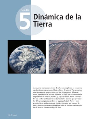 Dinámica de la
Tierra
Unidad
5
156 | Unidad 5
Aunque no seamos conscientes de ello, nuestro planeta se encuentra
cambiando constantemente. Hace millones de años, la Tierra era muy
diferente a como la conocemos hoy día. Y hoy es muy diferente a
como será dentro de muchos años más. ¿Cuáles son los cambios que
se producen en nuestro planeta?, ¿y a qué se deben dichos cambios?
En esta unidad podrás conocer algunos de los factores que provocan
los diferentes tipos de cambios en la geografía de la Tierra y com-
prender cómo actúan. Además, podrás reconocer que muchos de
esos cambios ocurren en grandes intervalos de tiempo, mientras que
otros ocurren solo en unos pocos años.
Unidad 5 (156-199) 6/7/10 09:19 Página 156
 