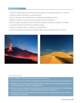 Dinámica de la tierra| 157
ACTIVIDAD INICIAL
• Clasificar las distintas capas que forman la Tierra de acuerdo a su composición química y a su dinámica.
• Describir la estructura de placas y su comportamiento.
• Asociar el dinamismo de nuestro planeta con la liberación de energía interna de él.
• Identificar las diferentes consecuencias que produce el dinamismo del planeta.
• Explicar el origen y propagación de los sismos, diferenciando los conceptos de magnitud e intensidad.
• Caracterizar el origen y los efectos de la actividad volcánica.
• Describir los tipos de erosión, sus agentes y sus consecuencias.
• Conocer las medidas de seguridad que se deben adoptar ante una actividad sísmica y/o volcánica.
APRENDERÁS A:
Observa las imágenes y responde las siguientes preguntas en tu cuaderno:
1. La Tierra está formada por distintos materiales, los que se distribuyen en capas. ¿Por qué crees que sucede así?
2. Visto desde el espacio, nuestro planeta no presenta cambios aparentes, pero si te acercas, ¿qué transformacio-
nes crees que se podrían evidenciar a lo largo del tiempo?
3. Un volcán, al entrar en erupción, arroja material como piedras y lava, las cuales se encuentran a altas temperatu-
ras. ¿Por qué crees que ocurre esto?, ¿de dónde piensas que proviene este material?
4. ¿Es posible que donde hoy hay un desierto árido antes haya existido un frondoso bosque o un mar profundo?
¿A qué crees que se debe esto?
Unidad 5 (156-199) 6/7/10 09:19 Página 157
 