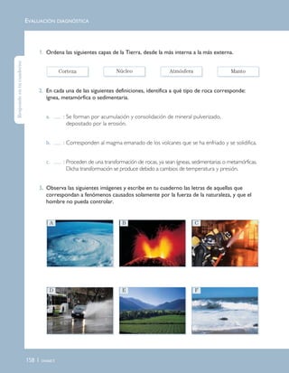 158 | Unidad 5
1. Ordena las siguientes capas de la Tierra, desde la más interna a la más externa.
2. En cada una de las siguientes definiciones, identifica a qué tipo de roca corresponde:
ígnea, metamórfica o sedimentaria.
a. : Se forman por acumulación y consolidación de mineral pulverizado,
depositado por la erosión.
b. : Corresponden al magma emanado de los volcanes que se ha enfriado y se solidifica.
c. : Proceden de una transformación de rocas, ya sean ígneas, sedimentarias o metamórficas.
Dicha transformación se produce debido a cambios de temperatura y presión.
3. Observa las siguientes imágenes y escribe en tu cuaderno las letras de aquellas que
correspondan a fenómenos causados solamente por la fuerza de la naturaleza, y que el
hombre no pueda controlar.
EVALUACIÓN DIAGNÓSTICA
A B C
D E F
Corteza Núcleo Atmósfera Manto
Respondeentucuaderno
Unidad 5 (156-199) 6/7/10 09:19 Página 158
 