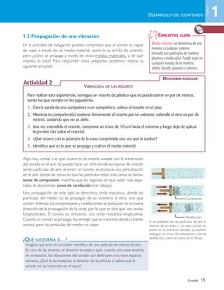 El sonido | 15
1.3 Propagación de una vibración
En la actividad de indagación pudiste comprobar que el sonido es capaz
de viajar a través de un medio material, como lo es el hilo de volantín,
pero ¿cómo se propaga a través de otros medios materiales, y de qué
manera lo hace? Para responder estas preguntas podemos realizar la
siguiente actividad.
Algo muy similar a lo que ocurre en el resorte sucede con la transmisión
del sonido en el aire. Se puede hacer un símil donde las espiras de resorte
serían partículas de aire; al emitir un sonido, se produce una perturbación
en el aire, donde las zonas en que las partículas están más juntas se llaman
zonas de compresión, mientras que las regiones en que están más sepa-
radas se denominan zonas de rarefacción (ver dibujo).
Una propagación de este tipo se denomina onda mecánica, donde las
partículas del medio no se propagan de un extremo al otro, sino que
oscilan. Además, las compresiones y rarefacciones se producen en la misma
dirección de la propagación de la onda, por lo que se dice que son ondas
longitudinales. El sonido es, entonces, una onda mecánica longitudinal.
Cuando un sonido se propaga, hay energía que se transmite desde la fuente
sonora, pero las partículas del medio no viajan.
Si se pudiesen ver las partículas de aire al
interior de un tubo, y se hace oscilar un
pistón en su extremo cerrado, se podrían
distinguir las zonas de compresión y las de
rarefacción, como se ilustra en el dibujo.
Medio material: se denomina de esa
manera a cualquier sistema
formado por partículas de materia
(átomos y moléculas). Puede estar en
cualquier estado de la materia;
sólido, líquido, gaseoso o plasma.
CONCEPTOS CLAVE
Para realizar esta experiencia, consigue un resorte de plástico que se pueda estirar un par de metros,
como los que venden en las jugueterías.
1. Con la ayuda de una compañera o un compañero, coloca el resorte en el piso.
2. Mientras tu compañero(a) sostiene firmemente el resorte por un extremo, extiende el otro un par de
metros, cuidando que no se dañe.
3. Una vez extendido el resorte, comprime un trozo de 10 cm hacia el extremo y luego deja de aplicar
la presión (sin soltar el resorte).
4. ¿Qué ocurre con la posición de la zona comprimida una vez que la sueltas?
5. Identifica qué es lo que se propaga y cuál es el medio material.
DESCRIBIR-ASOCIAR
Actividad 2
Imagina que eres el consultor científico de una película de ciencia ficción.
En una de las escenas, el director te explica que, cuando una nave explota
en el espacio, las vibraciones del sonido casi destruyen una nave espacial
cercana. ¿Qué le aconsejarías al director de la película si sabes que el
sonido no se transmite en el vacío?
DESARROLLO DEL CONTENIDO
VIBRACIÓN DE UN RESORTE
¿QUÉ SUCEDERÍA SÍ…?
Compresión
Rarefacción
1
Unidad
Unidad 1 (8-49) 6/7/10 09:07 Página 15
 