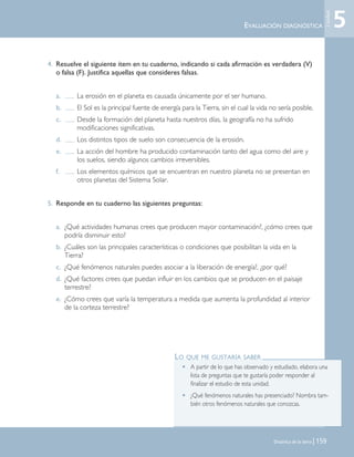 Dinámica de la tierra | 159
4. Resuelve el siguiente ítem en tu cuaderno, indicando si cada afirmación es verdadera (V)
o falsa (F). Justifica aquellas que consideres falsas.
a. La erosión en el planeta es causada únicamente por el ser humano.
b. El Sol es la principal fuente de energía para la Tierra, sin el cual la vida no sería posible.
c. Desde la formación del planeta hasta nuestros días, la geografía no ha sufrido
modificaciones significativas.
d. Los distintos tipos de suelo son consecuencia de la erosión.
e. La acción del hombre ha producido contaminación tanto del agua como del aire y
los suelos, siendo algunos cambios irreversibles.
f. Los elementos químicos que se encuentran en nuestro planeta no se presentan en
otros planetas del Sistema Solar.
5. Responde en tu cuaderno las siguientes preguntas:
a. ¿Qué actividades humanas crees que producen mayor contaminación?, ¿cómo crees que
podría disminuir esto?
b. ¿Cuáles son las principales características o condiciones que posibilitan la vida en la
Tierra?
c. ¿Qué fenómenos naturales puedes asociar a la liberación de energía?, ¿por qué?
d. ¿Qué factores crees que puedan influir en los cambios que se producen en el paisaje
terrestre?
e. ¿Cómo crees que varía la temperatura a medida que aumenta la profundidad al interior
de la corteza terrestre?
EVALUACIÓN DIAGNÓSTICA
LO QUE ME GUSTARÍA SABER
• A partir de lo que has observado y estudiado, elabora una
lista de preguntas que te gustaría poder responder al
finalizar el estudio de esta unidad.
• ¿Qué fenómenos naturales has presenciado? Nombra tam-
bién otros fenómenos naturales que conozcas.
5
Unidad
Unidad 5 (156-199) 6/7/10 09:19 Página 159
 