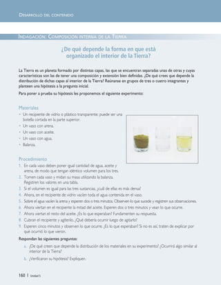 160 | Unidad 5
INDAGACIÓN: COMPOSICIÓN INTERNA DE LA TIERRA
¿De qué depende la forma en que está
organizado el interior de la Tierra?
La Tierra es un planeta formado por distintas capas, las que se encuentran separadas unas de otras y cuyas
características son las de tener una composición y extensión bien definidas. ¿De qué crees que depende la
distribución de dichas capas al interior de la Tierra? Reúnanse en grupos de tres o cuatro integrantes y
planteen una hipótesis a la pregunta inicial.
Para poner a prueba su hipótesis les proponemos el siguiente experimento:
Materiales
• Un recipiente de vidrio o plástico transparente; puede ser una
botella cortada en la parte superior.
• Un vaso con arena.
• Un vaso con aceite.
• Un vaso con agua.
• Balanza.
Procedimiento
1. En cada vaso deben poner igual cantidad de agua, aceite y
arena, de modo que tengan idéntico volumen para los tres.
2. Tomen cada vaso y midan su masa utilizando la balanza.
Registren los valores en una tabla.
3. Si el volumen es igual para las tres sustancias, ¿cuál de ellas es más densa?
4. Ahora, en el recipiente de vidrio vacíen toda el agua contenida en el vaso.
5. Sobre el agua vacíen la arena y esperen dos o tres minutos. Observen lo que sucede y registren sus observaciones.
6. Ahora viertan en el recipiente la mitad del aceite. Esperen dos o tres minutos y vean lo que ocurre.
7. Ahora viertan el resto del aceite. ¿Es lo que esperaban? Fundamenten su respuesta.
8. Cubran el recipiente y agítenlo. ¿Qué debería ocurrir luego de agitarlo?
9. Esperen cinco minutos y observen lo que ocurre. ¿Es lo que esperaban? Si no es así, traten de explicar por
qué ocurrió lo que vieron.
Respondan las siguientes preguntas:
a. ¿De qué creen que depende la distribución de los materiales en su experimento? ¿Ocurrirá algo similar al
interior de la Tierra?
b. ¿Verificaron su hipótesis? Expliquen.
DESARROLLO DEL CONTENIDO
Unidad 5 (156-199) 6/7/10 09:19 Página 160
 