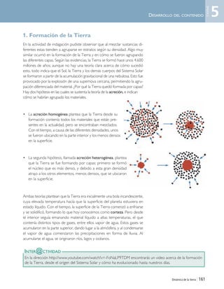 Dinámica de la tierra | 161
1. Formación de la Tierra
En la actividad de indagación pudiste observar que al mezclar sustancias di-
ferentes estas tienden a agruparse en estratos según su densidad. Algo muy
similar ocurrió en la formación de la Tierra y en cómo se fueron agrupando
las diferentes capas. Según las evidencias, la Tierra se formó hace unos 4.600
millones de años; aunque no hay una teoría clara acerca de cómo sucedió
esto, todo indica que el Sol, la Tierra y los demás cuerpos del Sistema Solar
se formaron a partir de la acumulación gravitacional de una nebulosa. Esto fue
provocado por la explosión de una supernova cercana, permitiendo la agru-
pación diferenciada del material. ¿Por qué la Tierra quedó formada por capas?
Hay dos hipótesis en las cuales se sustenta la teoría de la acreción, e indican
cómo se habrían agrupado los materiales.
• La acreción homogénea plantea que la Tierra desde su
formación contenía todos los materiales que están pre-
sentes en la actualidad, pero se encontraban mezclados.
Con el tiempo, a causa de las diferentes densidades, unos
se fueron ubicando en la parte interior y los menos densos
en la superficie.
• La segunda hipótesis, llamada acreción heterogénea, plantea
que la Tierra se fue formando por capas: primero se formó
el núcleo que es más denso, y debido a esta gran densidad
atrajo a los otros elementos, menos densos, que se ubicaron
en la superficie.
Ambas teorías plantean que la Tierra era inicialmente una bola incandescente,
cuya elevada temperatura hacía que la superficie del planeta estuviera en
estado líquido. Con el tiempo, la superficie de la Tierra comenzó a enfriarse
y se solidificó, formando lo que hoy conocemos como corteza. Pero desde
el interior seguía emanando material líquido a altas temperaturas, el que
contenía distintos tipos de gases, entre ellos vapor de agua. Estos gases se
acumularon en la parte superior, dando lugar a la atmósfera, y al condensarse
el vapor de agua comenzaron las precipitaciones en forma de lluvia. Al
acumularse el agua, se originaron ríos, lagos y océanos.
DESARROLLO DEL CONTENIDO
INTER@CTIVIDAD
En la dirección http://www.youtube.com/watch?v=-FoNaLP9TDM encontrarás un video acerca de la formación
de la Tierra, desde el origen del Sistema Solar y cómo ha evolucionado hasta nuestros días.
5
Unidad
Unidad 5 (156-199) 6/7/10 09:19 Página 161
 