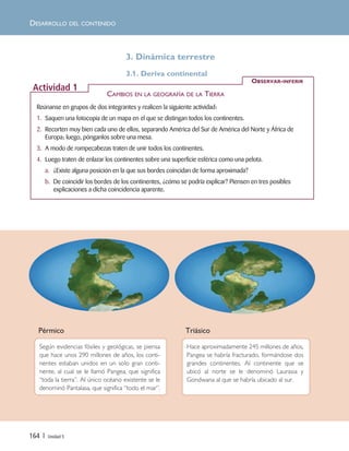 3. Dinámica terrestre
3.1. Deriva continental
Según evidencias fósiles y geológicas, se piensa
que hace unos 290 millones de años, los conti-
nentes estaban unidos en un solo gran conti-
nente, al cual se le llamó Pangea, que significa
“toda la tierra”. Al único océano existente se le
denominó Pantalasa, que significa “todo el mar”.
Pérmico Triásico
Hace aproximadamente 245 millones de años,
Pangea se habría fracturado, formándose dos
grandes continentes. Al continente que se
ubicó al norte se le denominó Laurasia y
Gondwana al que se habría ubicado al sur.
Reúnanse en grupos de dos integrantes y realicen la siguiente actividad:
1. Saquen una fotocopia de un mapa en el que se distingan todos los continentes.
2. Recorten muy bien cada uno de ellos, separando América del Sur de América del Norte y África de
Europa; luego, pónganlos sobre una mesa.
3. A modo de rompecabezas traten de unir todos los continentes.
4. Luego traten de enlazar los continentes sobre una superficie esférica como una pelota.
a. ¿Existe alguna posición en la que sus bordes coincidan de forma aproximada?
b. De coincidir los bordes de los continentes, ¿cómo se podría explicar? Piensen en tres posibles
explicaciones a dicha coincidencia aparente.
OBSERVAR-INFERIR
Actividad 1
DESARROLLO DEL CONTENIDO
164 | Unidad 5
CAMBIOS EN LA GEOGRAFÍA DE LA TIERRA
Unidad 5 (156-199) 6/7/10 09:19 Página 164
 