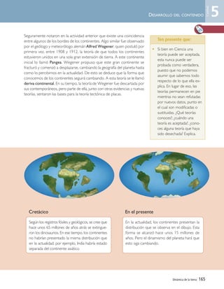 Seguramente notaron en la actividad anterior que existe una coincidencia
entre algunos de los bordes de los continentes. Algo similar fue observado
por el geólogo y meteorólogo alemán Alfred Wegener, quien postuló por
primera vez, entre 1908 y 1912, la teoría de que todos los continentes
estuvieron unidos en una sola gran extensión de tierra. A este continente
inicial lo llamó Pangea. Wegener propuso que este gran continente se
fracturó y comenzó a desplazarse, cambiando la geografía del planeta hasta
como lo percibimos en la actualidad. De esto se deduce que la forma que
conocemos de los continentes seguirá cambiando. A esta teoría se le llamó
deriva continental. En su tiempo, la teoría de Wegener fue descartada por
sus contemporáneos, pero parte de ella, junto con otras evidencias y nuevas
teorías, sentaron las bases para la teoría tectónica de placas.
Dinámica de la tierra| 165
Cretácico En el presente
Según los registros fósiles y geológicos, se cree que
hace unos 65 millones de años atrás se extingue-
ron los dinosaurios. En ese tiempo, los continentes
no habrían presentado la misma distribución que
en la actualidad; por ejemplo, India habría estado
separada del continente asiático.
En la actualidad, los continentes presentan la
distribución que se observa en el dibujo. Esta
forma se alcanzó hace unos 15 millones de
años. Pero el dinamismo del planeta hará que
esto siga cambiando.
DESARROLLO DEL CONTENIDO 5
Unidad
• Si bien en Ciencia una
teoría puede ser aceptada,
esta nunca puede ser
probada como verdadera,
puesto que no podemos
asumir que sabemos todo
respecto de lo que ella ex-
plica. En lugar de eso, las
teorías permanecen en pie
mientras no sean refutadas
por nuevos datos, punto en
el cual son modificadas o
sustituidas. ¿Qué teorías
conoces?; ¿cuándo una
teoría es aceptada?, ¿cono-
ces alguna teoría que haya
sido desechada? Explica.
Ten presente que:
Unidad 5 (156-199) 6/7/10 09:19 Página 165
 