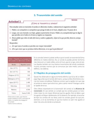 2. Transmisión del sonido
En la actividad anterior pudiste verificar que el sonido se transmite de forma
diferente en medios distintos. Así, un sonido lo puedes percibir de forma
más intensa en un medio sólido, como el muro, que en un gas, como el aire.
Los líquidos también son muy buenos transmisores del sonido, existiendo
muchos animales marinos que se comunican por este medio, como los
delfines y las ballenas.
2.1 Rapidez de propagación del sonido
Quizás has observado en alguna tormenta eléctrica que la luz de un relám-
pago llega antes que el sonido del trueno, aunque ambos fenómenos ocu-
rran de manera simultánea. Podemos concluir que la rapidez con que viaja
el sonido es menor que la de la luz, ¿pero cuánto menor? Averigua cuál es
la rapidez de la luz.
Otro efecto importante en la transmisión del sonido es la eficiencia de
transmisión. En ese sentido se cumple que los sonidos graves se trans-
miten mejor (o con mayor eficiencia) que los agudos. Esto se debe a que
los agudos se disipan rápidamente con la distancia. Por ejemplo, al escuchar
de lejos los sonidos de una fiesta, serán los sonidos graves los que pre-
dominen, o en las tormentas en que los truenos se oyen más agudos al
estar más cerca de donde se producen.
Tabla 1: Rapidez de propagación
del sonido en diferentes medios
Medio Rapidez (m/s)
Aire (0 ºC) 331
Aire (15 ºC) 340
Oxígeno (0 ºC) 316
Hidrógeno (0 ºC) 1.260
Agua (20 ºC) 1.480
Glicerina 1.950
Madera 4.500
Vidrio hasta 5.300
Para estudiar cómo se transmite el sonido en diferentes medios, realizaremos la siguiente actividad:
1. Pídele a un compañero o compañera que ponga el oído en el muro, alejado unos 10 pasos de ti.
2. Luego, con una moneda o un lápiz, golpea suavemente el muro. Pídele a tu compañera(o) que te diga lo
que percibe con el oído en el muro y registra su respuesta.
3. Ahora pídele que retire el oído del muro y vuelve a golpearlo. ¿Qué es lo que percibe ahora tu compa-
ñero(a)?
Respondan:
a. ¿En qué caso el sonido se percibe con mayor intensidad?
b. ¿Por qué creen que se produce dicha diferencia, si es que la percibieron?
INFERIR
Actividad 3
DESARROLLO DEL CONTENIDO
16 | Unidad 1
¿CÓMO SE TRANSMITE EL SONIDO?
Observando la tabla, ¿qué relación
puedes establecer entre la densidad del
medio y la rapidez de propagación
del sonido?
Fuente: Archivo editorial.
Unidad 1 (8-49) 6/7/10 09:08 Página 16
 