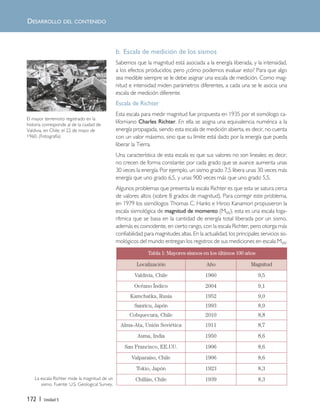 172 | Unidad 5
DESARROLLO DEL CONTENIDO
Tabla 1: Mayores sismos en los últimos 100 años
Localización Año Magnitud
Valdivia, Chile 1960 9,5
Océano Índico 2004 9,1
Kamchatka, Rusia 1952 9,0
Sanricu, Japón 1993 8,9
Cobquecura, Chile 2010 8,8
Alma-Ata, Unión Soviética 1911 8,7
Asma, India 1950 8,6
San Francisco, EE.UU. 1906 8,6
Valparaíso, Chile 1906 8,6
Tokio, Japón 1923 8,3
Chillán, Chile 1939 8,3La escala Richter mide la magnitud de un
sismo. Fuente: U.S. Geological Survey.
El mayor terremoto registrado en la
historia corresponde al de la ciudad de
Valdivia, en Chile, el 22 de mayo de
1960. (Fotografía)
b. Escala de medición de los sismos
Sabemos que la magnitud está asociada a la energía liberada, y la intensidad,
a los efectos producidos; pero ¿cómo podemos evaluar esto? Para que algo
sea medible siempre se le debe asignar una escala de medición. Como mag-
nitud e intensidad miden parámetros diferentes, a cada una se le asocia una
escala de medición diferente.
Escala de Richter
Esta escala para medir magnitud fue propuesta en 1935 por el sismólogo ca-
liforniano Charles Richter. En ella se asigna una equivalencia numérica a la
energía propagada, siendo esta escala de medición abierta, es decir, no cuenta
con un valor máximo, sino que su límite está dado por la energía que pueda
liberar la Tierra.
Una característica de esta escala es que sus valores no son lineales: es decir,
no crecen de forma constante: por cada grado que se avance aumenta unas
30 veces la energía. Por ejemplo, un sismo grado 7,5 libera unas 30 veces más
energía que uno grado 6,5, y unas 900 veces más que uno grado 5,5.
Algunos problemas que presenta la escala Richter es que esta se satura cerca
de valores altos (sobre 8 grados de magnitud). Para corregir este problema,
en 1979 los sismólogos Thomas C. Hanks e Hiroo Kanamori propusieron la
escala sismológica de magnitud de momento (MW), esta es una escala loga-
rítmica que se basa en la cantidad de energía total liberada por un sismo,
además es coincidente, en cierto rango, con la escala Richter, pero otorga más
confiabilidad para magnitudes altas. En la actualidad, los principales servicios sis-
mológicos del mundo entregan los registros de sus mediciones en escala MW.
Unidad 5 (156-199) 6/7/10 09:19 Página 172
 