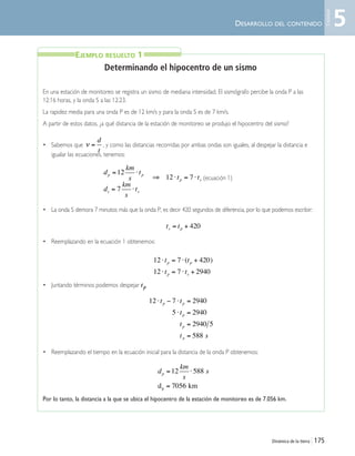 Dinámica de la tierra | 175
DESARROLLO DEL CONTENIDO
Determinando el hipocentro de un sismo
En una estación de monitoreo se registra un sismo de mediana intensidad. El sismógrafo percibe la onda P a las
12:16 horas, y la onda S a las 12:23.
La rapidez media para una onda P es de 12 km/s y para la onda S es de 7 km/s.
A partir de estos datos, ¿a qué distancia de la estación de monitoreo se produjo el hipocentro del sismo?
• Sabemos que , y como las distancias recorridas por ambas ondas son iguales, al despejar la distancia e
igualar las ecuaciones, tenemos:
(ecuación 1)
• La onda S demora 7 minutos más que la onda P, es decir 420 segundos de diferencia, por lo que podemos escribir:
• Reemplazando en la ecuación 1 obtenemos:
• Juntando términos podemos despejar tp
• Reemplazando el tiempo en la ecuación inicial para la distancia de la onda P obtenemos:
Por lo tanto, la distancia a la que se ubica el hipocentro de la estación de monitoreo es de 7.056 km.
EJEMPLO RESUELTO 1
ν =
d
t
d
km
s
tp p= ⋅12
d
km
s
ts s= ⋅7
⇒ ⋅ = ⋅12 7t tp s
12 7 420
12 7 2940
⋅ = ⋅ +
⋅ = ⋅ +
t t
t t
p p
p s
( )
d
km
s
sp = ⋅
=
12 588
7056d kmp
12 7 2940
5 2940
2940 5
588
⋅ − ⋅ =
⋅ =
=
=
t t
t
t
t s
p p
p
p
p
t ts p= + 420
5
Unidad
Unidad 5 (156-199) 9/7/10 11:47 Página 175
 