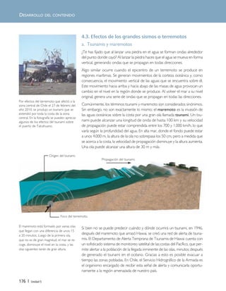 176 | Unidad 5
DESARROLLO DEL CONTENIDO
4.3. Efectos de los grandes sismos o terremotos
a. Tsunamis y maremotos
¿Te has fijado que al lanzar una piedra en el agua se forman ondas alrededor
del punto donde cayó? Al lanzar la piedra haces que el agua se mueva en forma
vertical, generando ondas que se propagan en todas direcciones.
Algo similar ocurre cuando el epicentro de un terremoto se produce en
regiones marítimas. Se generan movimientos de la corteza oceánica y, como
consecuencia, el movimiento vertical de las aguas que se encuentra sobre él.
Este movimiento hacia arriba y hacia abajo de las masas de agua provocan un
cambio en el nivel en la región donde se produce. Al volver el mar a su nivel
original, genera una serie de ondas que se propagan en todas las direcciones.
Comúnmente, los términos tsunami y maremoto son considerados sinónimos.
Sin embargo, no son exactamente lo mismo: el maremoto es la invasión de
las aguas oceánicas sobre la costa por una gran ola llamada tsunami. Un tsu-
nami puede alcanzar una longitud de onda de hasta 100 km y su velocidad
de propagación puede estar comprendida entre los 700 y 1.000 km/h, lo que
varía según la profundidad del agua. En alta mar, donde el fondo puede estar
a unos 4.000 m, la altura de la ola no sobrepasa los 50 cm, pero a medida que
se acerca a la costa, la velocidad de propagación disminuye y la altura aumenta.
Una ola puede alcanzar una altura de 30 m y más.
Si bien no se puede predecir cuándo y dónde ocurrirá un tsunami, en 1946,
después del maremoto que arrasó Hawai, se creó una red de alerta de tsuna-
mis. El Departamento de Alerta Temprana de Tsunamis de Hawai cuenta con
un sofisticado sistema de monitoreo satelital de las costas del Pacífico, que per-
mite alertar a la población de la llegada inminente de las olas, minutos después
de generado el tsunami en el océano. Gracias a esto es posible evacuar a
tiempo las zonas pobladas. En Chile, el Servicio Hidrográfico de la Armada es
el organismo encargado de recibir esta señal de alerta y comunicarla oportu-
namente a la región amenazada de nuestro país.
Por efectos del terremoto que afectó a la
zona central de Chile el 27 de febrero del
año 2010, se produjo un tsunami que se
extendió por toda la costa de la zona
central. En la fotografía se pueden apreciar
algunos de los efectos del tsunami sobre
el puerto de Talcahuano.
El maremoto está formado por varias olas
que llegan con una diferencia de unos 15
a 20 minutos. Luego de la primera ola,
que no es de gran magnitud, el mar se re-
coge, disminuye el nivel en la costa, y las
olas siguientes serán de gran altura.
Origen del tsunami.
Foco del terremoto.
Propagación del tsunami.
Unidad 5 (156-199) 6/7/10 09:19 Página 176
 