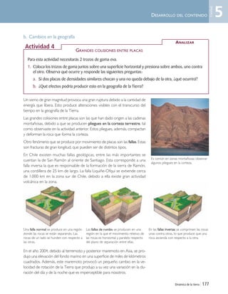 Dinámica de la tierra | 177
DESARROLLO DEL CONTENIDO
b. Cambios en la geografía
Un sismo de gran magnitud provoca una gran ruptura debido a la cantidad de
energía que libera. Esto produce alteraciones visibles con el transcurso del
tiempo en la geografía de la Tierra.
Las grandes colisiones entre placas son las que han dado origen a las cadenas
montañosas, debido a que se producen pliegues en la corteza terrestre, tal
como observaste en la actividad anterior. Estos pliegues, además, compactan
y deforman la roca que forma la corteza.
Otro fenómeno que se produce por movimiento de placas son las fallas. Estas
son fracturas de gran longitud, que pueden ser de distintos tipos.
En Chile existen muchas fallas geológicas, entre las más importantes se
cuentan la de San Ramón al oriente de Santiago. Esta corresponde a una
falla inversa la que es responsable de la formación de la sierra de Ramón,
una cordillera de 25 km de largo. La falla Liquiñe-Ofqui se extiende cerca
de 1.000 km en la zona sur de Chile, debido a ella existe gran actividad
volcánica en la zona.
En el año 2004, debido al terremoto y posterior maremoto en Asia, se pro-
dujo una elevación del fondo marino en una superficie de miles de kilómetros
cuadrados. Además, este maremoto provocó un pequeño cambio en la ve-
locidad de rotación de la Tierra que produjo a su vez una variación en la du-
ración del día y de la noche que es imperceptible para nosotros.
Para esta actividad necesitarás 2 trozos de goma eva.
1. Coloca los trozos de goma juntos sobre una superficie horizontal y presiona sobre ambos, uno contra
el otro. Observa qué ocurre y responde las siguientes preguntas:
a. Si dos placas de densidades similares chocan y una no queda debajo de la otra, ¿qué ocurrirá?
b. ¿Qué efectos podría producir esto en la geografía de la Tierra?
ANALIZAR
Actividad 4
GRANDES COLISIONES ENTRE PLACAS
Una falla normal se produce en una región
donde las rocas se están separando. Las
rocas de un lado se hunden con respecto a
las otras.
Las fallas de rumbo se producen en una
región en la que el movimiento relativo de
las rocas es horizontal y paralelo respecto
del plano de separación entre ellas.
En las ffaallllaass iinnvveerrssaass se comprimen las rocas
unas contra otras, lo que produce que una
roca ascienda con respecto a la otra.
Es común en zonas montañosas observar
algunos pliegues en la corteza.
5
Unidad
Unidad 5 (156-199) 6/7/10 09:19 Página 177
 