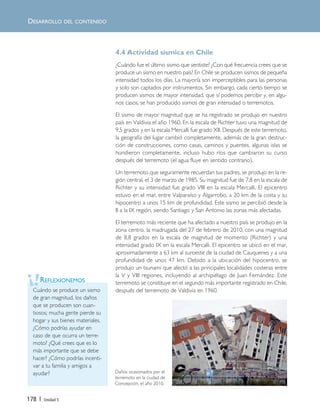 178 | Unidad 5
4.4 Actividad sísmica en Chile
¿Cuándo fue el último sismo que sentiste? ¿Con qué frecuencia crees que se
produce un sismo en nuestro país? En Chile se producen sismos de pequeña
intensidad todos los días. La mayoría son imperceptibles para las personas
y solo son captados por instrumentos. Sin embargo, cada cierto tiempo se
producen sismos de mayor intensidad, que sí podemos percibir y, en algu-
nos casos, se han producido sismos de gran intensidad o terremotos.
El sismo de mayor magnitud que se ha registrado se produjo en nuestro
país en Valdivia el año 1960. En la escala de Richter tuvo una magnitud de
9,5 grados y en la escala Mercalli fue grado XII. Después de este terremoto,
la geografía del lugar cambió completamente, además de la gran destruc-
ción de construcciones, como casas, caminos y puentes, algunas islas se
hundieron completamente, incluso hubo ríos que cambiaron su curso
después del terremoto (el agua fluye en sentido contrario).
Un terremoto que seguramente recuerdan tus padres, se produjo en la re-
gión central, el 3 de marzo de 1985. Su magnitud fue de 7,8 en la escala de
Richter y su intensidad fue grado VIII en la escala Mercalli. El epicentro
estuvo en el mar, entre Valparaíso y Algarrobo, a 20 km de la costa y su
hipocentro a unos 15 km de profundidad. Este sismo se percibió desde la
II a la IX región, siendo Santiago y San Antonio las zonas más afectadas.
El terremoto más reciente que ha afectado a nuestro país se produjo en la
zona centro, la madrugada del 27 de febrero de 2010, con una magnitud
de 8,8 grados en la escala de magnitud de momento (Richter) y una
intensidad grado IX en la escala Mercalli. El epicentro se ubicó en el mar,
aproximadamente a 63 km al suroeste de la ciudad de Cauquenes y a una
profundidad de unos 47 km. Debido a la ubicación del hipocentro, se
produjo un tsunami que afectó a las principales localidades costeras entre
la V y VIII regiones, incluyendo al archipiélago de Juan Fernández. Este
terremoto se constituye en el segundo más importante registrado en Chile,
después del terremoto de Valdivia en 1960.Cuándo se produce un sismo
de gran magnitud, los daños
que se producen son cuan-
tiosos; mucha gente pierde su
hogar y sus bienes materiales.
¿Cómo podrías ayudar en
caso de que ocurra un terre-
moto? ¿Qué crees que es lo
más importante que se debe
hacer? ¿Cómo podrías incenti-
var a tu familia y amigos a
ayudar?
REFLEXIONEMOS
Daños ocasionados por el
terremoto en la ciudad de
Concepción, el año 2010.
DESARROLLO DEL CONTENIDO
Unidad 5 (156-199) 6/7/10 09:19 Página 178
 